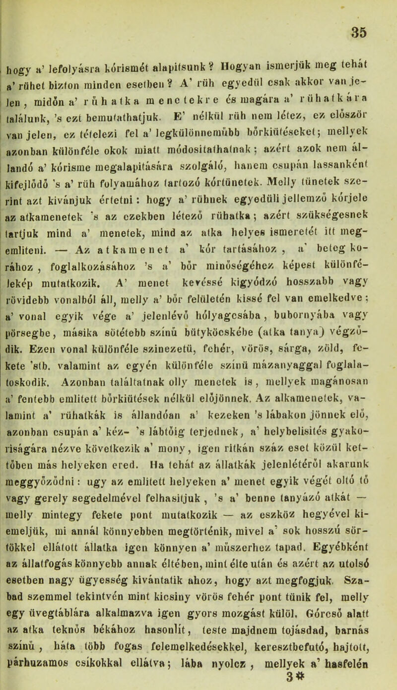 , hogy a’ lefolyásra kórismét alapifsunk ? Hogyan ismerjük meg teh.it a’rühet bizton minden esetben? A’ rüh egyedül csak akkoi van je- len , midőn a’ r ű h a t k a menetekre és magára a’ r ü h atkára találunk, ’s ezt bemutathatjuk. E’ nélkül rüh nem létez, ez először van jelen, ez tételezi fel a’ Jegkülünnenmbb bőrkiütéseket; mellyek azonban különféle okok miatt módositafhatnak ; azért azok nem ál- landó a’ kórisme megalapítására szolgáló, hanem csupán lassanként kifejlődő ’s a’ rüh folyamához tartozó kórtünetek. Melly tünetek sze- rint azt kívánjuk értetni: hogy a’rühnek egyedüli jellemző kórjele az atkamenetek 's az ezekben létező rübatka ; azért szükségesnek tartjuk mind a’ menetek, mind az atka helyes ismeretét itt meg- említeni. — Az atkamenet a' kór tartásához, a* beteg ko- rához , foglalkozásához ’s a’ bőr minőségéhez képest külön fe- lekép mutatkozik. A’ menet kéréssé kigyódzó hosszabb vagy rüvidebb vonalból áll, melly a’ bőr felületén kissé fel van emelkedve ; a’ vonal egyik vége a’ jelenlévő hólyagosába, bubornyába vagy pörsegbe, másika sötétebb színű bütyköcskébe (atka tanya) végző- dik. Ezen vonal különféle színezetű, fehér, vörös, sárga, zöld, fe- kete ’stb. valamint az egyén különféle színű mázanyaggal foglala- toskodik. Azonban találtatnak olly menetek is , mellyek magánosai) a’ fentebb említett bőrkiütések nélkül előjönnek. Az alkamenetek, va- lamint a* rühatkák is állandóan a’ kezeken ’s lábakon jönnek elő, azonban csupán a’ kéz- ’s lábtöig terjednek, a1 helybelisités gyako- riságára nézve következik a’ mony, igen ritkán száz eset közül ket- tőben más helyeken ered. Ha tehát az állatkák jelenlétéről akarunk meggyőződni: úgy az említett helyeken a’ menet egyik végét oltó tő vagy gerely segedelmével felhasitjuk , ’s a’ benne tanyázó atkát — melly mintegy fekete pont mutatkozik — az eszköz hegyével ki- emeljük, mi annál könnyebben megtörténik, mivel a* sok hosszú sör- tökkel ellátott állatka igen könnyen a’ műszerhez tapad. Egyébként az állatfogás könnyebb annak éltében, mint élte után és azért az utolsó esetben nagy ügyesség kívántatik ahoz, hogy azt megfogjuk. Sza- bad szemmel tekintvén mint kicsiny vörös fehér pont tűnik fel, melly egy üvegtáblára alkalmazva igen gyors mozgást külöl. Górcső alatt az atka teknős békához hasonlít, teste majdnem tojásdad, barnás színű , háta több fogas felemelkedésekkel, keresztbefutó, hajtott, párhuzamos csíkokkal ellátva; lába nyolez , mellyek a’ hasfelén 3#