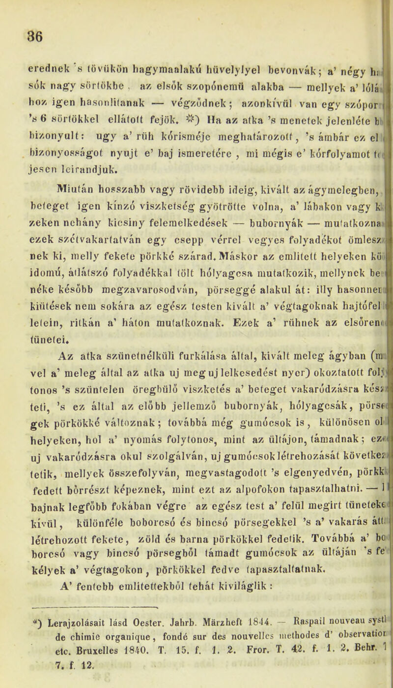 erednek s (övükön hagymaalakü híivelylyel bevonvák; a’ négy h; sók nagy sörlökbe , az elsők szopónemü alakba — raellyek a’ lólá hoz igen hasonlítanak — végződnek; azonkívül van egy szópor i \s 6 süllőkkel ellátóit fejöle, ’wQ Ha az atka ’s menetek jelenléte b bizonyult: úgy a’rüh kórisméje meghatározott, ’s ámbár ez el . bizonyosságot nyújt e’ baj ismeretére , mi mégis e’ kórfolyamot t< í jesen leirandjuk. Miután hosszabb vagy rövidebb ideig, kivált az ágyinclegben, beteget igen kínzó viszketség gyötrötte volna, a’ lábakon vagy k zeken nehány kicsiny felemelkedések — bubornyák — mutatkozna ezek szétvakartatván egy csepp vérrel vegyes folyadékot ömlesz nek ki, melly fekete pörkké szárad. Máskor az említett helyeken kö idomú, átlátszó folyadékkal (ölt hólyagosa mutatkozik, mellynck be néke később megzavarosodván, pörseggé alakul át: illy hasonneiu kiütések nem sokára az egész testen kivált a’ végtagoknak hajtó fel létéin, ritkán a’ háton mutatkoznak. Ezek a’ rühnek az elsőrenil tünetei. Az atka szünetnélküli furkálása által, kivált meleg ágyban (m || vei a’ meleg által az atka uj meg uj lelkesedést nyer) okoztatott föl.’:' ionos ’s szüntelen öreghülő viszketés a’ beteget vakaródzásra kés> teti, ’s ez által az előbb jellemző bubornyák, hólyagcsák, pörsft gek pörkökké változnak; továbbá még gumócsok is, különösen ol helyeken, hol a’ nyomás folytonos, mint az ültájon, támadnak; ez* < uj vakaródzásra okul szolgálván, uj gumóesoklétrehozását feövetkezí (étik, mellyek összefolyván, megvastagodott ’s elgenyedvén, pörkk fedett bőrrészt képeznek, mint ezt az alpofokon tapasztalhatni. — 1 bajnak legfőbb fokában végre az egész test a’ felül megirt tüneteke kívül, különféle boborcsó és bincsó pörsegekkel ’s a’ vakarás átt létrehozott fekete, zöld és barna pörkökkel fedetik. Továbbá a’ be borcsó vagy bincsó porsegből támadt gumócsok az ültáján s fe kélyek a* végtagokon, pörkökkel fedve tapasztaltainak. A’ fentebb említettekből tehát kiviláglik : *) Lerajzolásait lásd Oester. Jahrb. Márzheft 1844. — Raspail nouveau systl de chimie organique, fondé sur des nouvelles methodes d’ observatior etc. Bruxelles 1840. T. 15. f. J. 2. Fror. T. 42. f. 1. 2. Behr. 1 7. f. 12.
