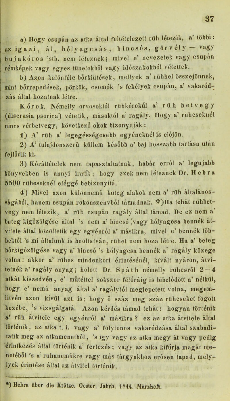 a) Hogy csupán az atka által feltételezett rüh létezik, a többi: ; az igazi, ál, hólyagos ás, bincsós, görvély v«gy I bujakóros ’sfb. nem léteznek; mivel e' nevezetek vagy csupán j rémképek vagy egyes tünetekből vagy időszakokból vetettek. b) Azon különféle bőrkiütések, mellyck a’rühhel összejönnek, mint bőrrepedések, pörkök, csomók ’s fekélyek csupán, a’ vakarod- zás által hozatnak létre. Kórok. Némelly orvosoktól rühkórokúl a’ rüh betvegy í (discrasia psorica) vételik, másoktól a’ ragály. Hogy a’ rüheseknél nincs vérbetvegy, következő okok bizonyítják : 1) A’ rüh a’ legegésségcsebb egyéneknél is előjön. 2) A’ íulajdonszerű küllem később a’ baj hosszabb tartása után : fejlődik ki. 3J Kóráttételek nem tapasztaltainak, habár erről a’ legújabb könyvekben is annyi iratík : hogy ezek nem léteznek Dr. H eb r a 5500 rüheseknél eléggé bebizonyító. 4) Mivel azon különnemű küteg alakok nem a’ rüh általános- : ságából, hanem csupán rokonszenvböl támadnak. s^)Ha tehát rühbet- vegy nem létezik, a’ rüh csupán ragály által támad. De ez nem n beteg kigőzölgése által ’s nem a’ biucsó .vagy hólyagosa bennék át- i vitele által közöltetik egy egyénről a’ másikra, mivel e’ bennék töb— ■ bektől ’s mi általunk is beolíatván, riihet nem hoza létre. Ha a’ beteg bőrkigőzölgése vagy a’ bincsó ’s hólyagosa bennék a* ragály közege volna : akkor a’ rühes mindenkori érintésénél, kivált nyáron, átvi- tetnék a’ragály anyag; holott Dr. Spáth némelly rühesről 2 — 4 atkát kiszedvén , e1 műtéttel sokszor félóráig is bíbelődött a’ nélkül, hogy e’ nemű anyag által a’ ragálytól meglepetett volna, megem- lítvén azon kívül azt is: hogy ő száz meg száz rüheseket fogott kezébe, ’s vizsgálgatá. Azon kérdés támad tehát: hogyan történik a’ rüh átvitele egy egyénről a' másikra ? ez az atka átvitele által történik, az atka t. i. vagy a’ folytonos vakaródzása által szabadi- tatik meg az atkamenctből, ’s igy vagy az atka megy át vagy pedig érintkezés által történik a' feríezés; vagy az atka kifúrja magát me- netéből *s a ruhaneműkre vagy más tárgyakhoz erősen tapad, mely- lyek érintése által az átvitel történik. *) Hebra über die Kratze. Oester, Jahrb. 1844. Márzheft.