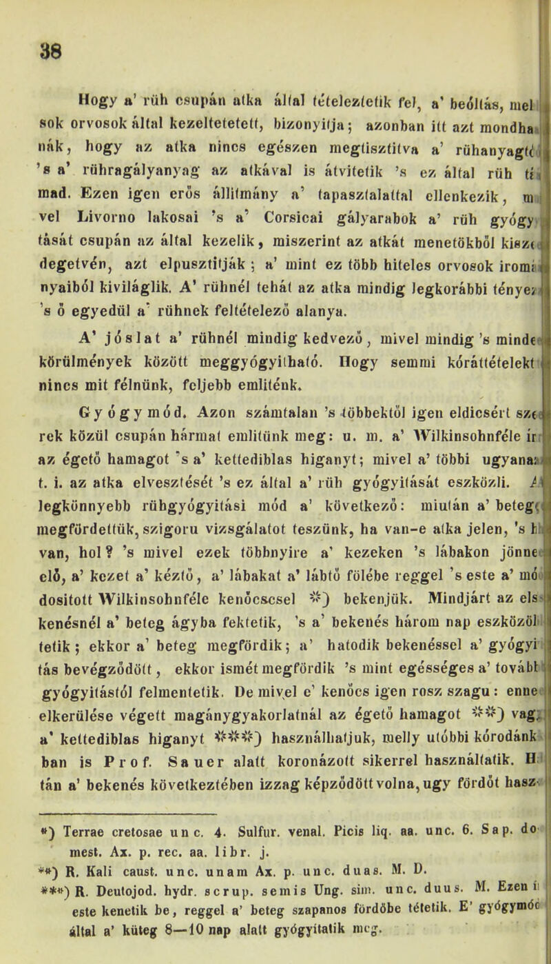 Hogy a’ rüh csupán atka állal íételezíefik fel, a’ beoltás, mel sok orvosok által kezeltetetetf, bizonyítja; azonban itt azt mondha nák, hogy az atka nincs egészen megtisztítva a’ rühanyagtd 1 ’s a’ rühragályanyng az atkával is átvitetik ’s ezáltal rüh ti t mad. Ezen igen erős állítmány a’ tapasztalattal ellenkezik, ni vei Livorno lakosai ’s a’ Corsicai gályarabok a’ rüh gyógy tását csupán az által kezelik, miszerint az atkát menetükből kiszrJ degetvén, azt elpusztítják ; a’ mint ez több hiteles orvosok írom; t nyaiból kiviláglik. A’ rühnél tehát az atka mindig legkorábbi ténye; j ’s ő egyedül a rühnek feltételező alanya. A’ jóslat a’ rühnél mindig kedvező, mivel mindig’s mindé körülmények között meggyógyítható, nogy semmi kóráítéfelekt í nincs mit félnünk, feljebb emliténk. Gyógymód. Azon számtalan ’s többektől igen eldicsért sze rek közül csupán hármat említünk meg: u. m. a’ Wilkinsohnféle ír az égető hamagot ‘s a’ kettediblas higanyt; mivel a’ többi ugyana: t. i. az atka elvesztését ’s ez által a’ rüh gyógyítását eszközli. M legkönnyebb rühgyógyitási mód a’ következő: miután a’betege megfürdettük, szigorú vizsgálatot teszünk, ha van-e atka jelen, ’s h van, hol ? ’s mivel ezek többnyire a’ kezeken ’s lábakon jönne elő, a’ kezet a’ kéztő, a’ lábakat a’ lábtő fölébe reggel ’s este a’ mó dositott Wilkinsohnféle kenőcscsel bekenjük. Mindjárt az els- kenésnél a’ beteg ágyba fektetik, ’s a’ bekenés három nap eszközöl t tetik ; ekkora’ beteg megfürdik; a’ hatodik bekenéssel a’gyógyi ; tás bevégződött, ekkor ismét megfürdik ’s mint egésséges a’ továbt gyógyítástól felmentetik. De mivel e’ kenőcs igen rósz szagu : enne elkerülése végett magánygyakorlatnál az égető hamagot vág, a’ kettediblas higanyt ###} használhatjuk, melly utóbbi koródánk bán is Prof. Sauer alatt koronázott sikerrel használtatik. H tán a’ bekenés következtében izzag képződött volna, úgy fördót hasz- *) Terrae cretosae unc. 4. Sulfur. venal. Picis liq. aa. unc. 6. Sáp. do mest. Ax. p. rec. aa. libr. j. **) R. Káli caust. unc. unam Ax. p. unc. duas. M. D. **») R. Deutojod. hydr. serup. semis Ung. sim. unc. duus. M. Ezen í este kenetik be, reggel a’ beteg szapanos fürdőbe tétetik. E’ gjőgymóc által a’ küteg 8-—10 nap alatt gyógyítatik meg.