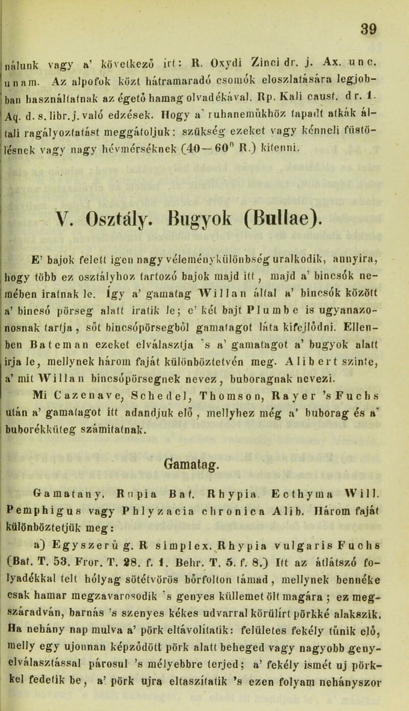 Inálunk vagy a' következő írt: R. Oxydi Zinci dr. j. Ax. unc. lunam. Az alpofok közt hátramaradó csomók eloszlatására legjob- ban használtatnak az égető hamag olvadékával. Rp. Káli causf. d r. 1- 1 Aq. d. s. libr. j. való edzések. Hogy a ruhaneműkhöz tapadt atbak ál- i (ali ragályoztatást meggátoljuk: szükség ezeket vagy kénncli füstö- lésnek vagy nagy hévmérséknek (40—60° R.) kitenni. V. Osztály. Bugyok (Bulláé). E’ bajok felett igen nagy véleménykülönbség uralkodik, annyira, hogy több ez osztályhoz tartozó bajok majd itt, majd a’ bincsók ne- ■ mében iratnak le. Így a’gamatag Willan által a’ bincsók között a’ bincsó pőrseg alatt iratik le; e’ két bajt Plumbe is ugyanazo- nosnak tartja, sőt bincsópörsegből gamatagot láta kifejlődni. Ellen- ben Ba témán ezeket elválasztja s a’ gamatagot a’ bugyok alatt Írja le, mellynek három faját különböztetvén meg. A lib ért szinte, a’mit Willan bincsópörsegnek nevez, buboragnak nevezi. Mi Cazenave, S c h e d e 1, Thomson, R a y e r ’s F u c h s után a’ gamatagot itt adandjuk elő , mellyhez még a’ buborag és a‘ buborékküfeg számitatnak. Gamatag. Gamatany. Rupia Bat. Rhypia Ecthyma Will. Pemphigus vagy Phlyzacia chronicn Alib. Három faját különböztetjük meg: a) Egyszerű g. R simplex. Rhypia vulgáris Fuchs (Bat. T. 53. Fror. T. 28. f. i. Behr. T. 5. f. 8.) Itt az átlátszó fo- lyadékkal telt hólyag sütétvörös bőrfolton támad , mellynek bennéke csak hamar megzavarosodik s genyes küllemet ölt magára ; ez meg- száradván, barnás ’s szenyes kékes udvarral körülírt pőrkké alakszik. Ha nehány nap múlva a’ pörk eltávolítatik: felületes fekély tűnik elő, melly egy újonnan képződött pörk alatt beheged vagy nagyobb geny- elválasztással párosul ’s mélyebbre terjed; a’fekély ismét uj pörk- kcl fedetik be, a’ pörk újra eltaszítatik ’s ezen folyam néhányszor