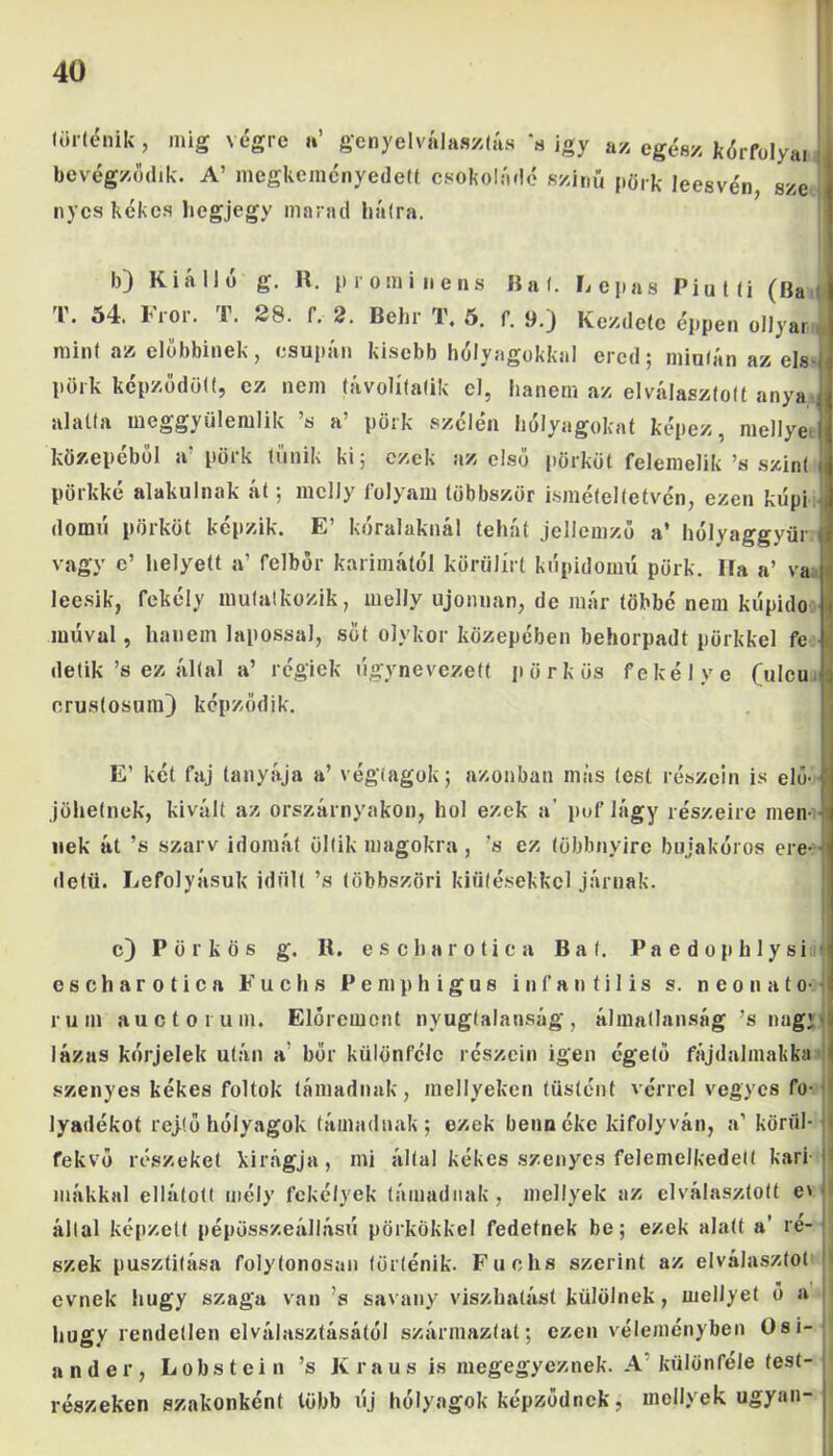 történik, míg végre »’ genyelválasztás ‘a igy az cg(;8x j{<5rf0|yai bevégződtk. A’ megkeményedett csokoládé színű píirk leesvén sze nyes kékes liegjegy marad hátra. b) Kiálló g. R. prominens Bal. Lopás Piutti (Ba T. 54. Fror. T. 28. f. 2. Behr T. 5. f. 9.) Kezdete éppen ollyar, mint az előbbinek, csupán kisebb hólyagokkal ered; mintán az els pörk képződött, ez nem távolífalik el, hanem az elválasztott anya alatta meggyülemlik ’s a’ pörk szélén hólyagokat képez, méllyé közepéből a’ pörk tűnik ki; ezek az első pörköt felemelik ’s szint j pörkké alakulnak át; mcIJy folyam többször ismételtetvén, ezen kupi domú pörköt képzik. E’ kóralaknál tehát jellemző a’ hólyaggyüi vagy e’ helyett a’ felbőr karimától körülírt kópidomú pörk. Ha a’ va j leesik, fekely mutatkozik, melly újonnan, de már többé nem kúpido múval, hanem lapossal, sőt olykor közepében behorpadt pörkkel fe detik’s ez által a’ régiek lígynevezett pörkös fekélye (ulcu crus(osum) képződik. E’ két faj tanyája a’ végtagok; azonban más (est részein is elő- jöhetnek, kivált az orszárnyakon, hol ezek a' pufiágy részeire men- nek át ’s szarv idomát öltik magokra , ’s ez többnyire bujakóros ere- detű. Lefolyásuk idült ’s többszöri kiütésekkel járnak. c) Pörkös g. R. escharotica Bal. Pa e dophlysiu| escharotica Fuchs Pemphigus infantilis s. neonato- rum auctorum. Elóremont nyugtalanság, álmatlanság ’s nagj lázas kórjelek után a bőr különféle részein igen égető fájdalmakká ; szenyes kékes foltok támadnak, inellyeken tüstént vérrel vegyes fo- lyadékot rejtő hólyagok támadnak; ezek benn éke kifolyván, a’ körül- \ fekvő részeket kirágja, mi által kékes szenyes felemelkedett kari- I mákkal ellátott mély fekélyek támadnak, mellyek az elválasztott e> által képzett pépösszeállású pörkökkel fedetnek be; ezek alatt a' re- . szék pusztítása folytonosan történik. Fuchs szerint az elválasztot < evnek hugy szaga van ’s savany viszhatást külölnek, meliyet ő a hugy rendetlen elválasztásától származtat; ezen véleményben Osi- ander, Lobstein ’s Kraus is megegyeznek. A különféle test- részeken szakonként több új hólyagok képződnek, mellyek ugyan-j