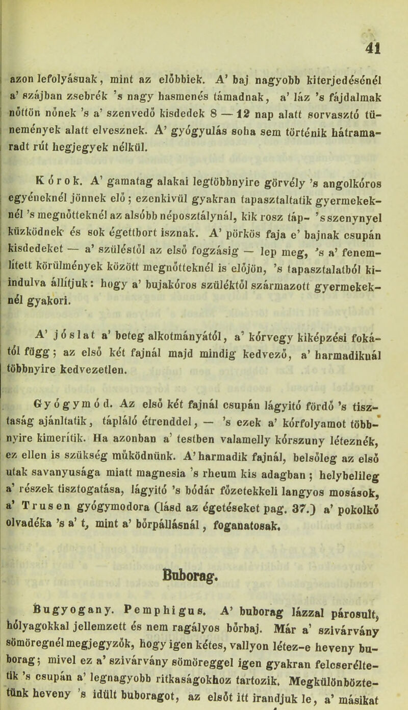 azon lefolyásunk, mint az előbbiek. A’baj nagyobb kiterjedésénél a’ szájban zsebrék ’s nagy hasmenés támadnak, a’ láz ’s fájdalmak nőttön nőnek ’s a’ szenvedő kisdedek 8 —12 nap alatt sorvasztó tü- nemények alatt elvesznek. A’ gyógyulás soha sem történik hátrama- radt rüt hegjegyek nélkül. Kórok. A’ gamatag alakai legtöbbnyire görvély ’s angolkóros egyéneknél jönnek elő ; ezenkivül gyakran tapasztaltaid gyermekek- nél ’s megnőtteknél az alsóbb néposztálynál, kik rósz táp- ’sszenynyel küzködnek- és sok égettbort isznak. A’ pörkös faja e’ bajnak csupán kisdedeket — a’ szüléstől az első fogzásig — lep meg, ’a a’ fenem- i lített körülmények között megnőtteknél is előjön, ’s tapasztalatból ki- indulva állítjuk: hogy a’ bujakóros szüléktől származott gyermekek- nél gyakori. A jóslata' beteg alkotmányától, a kórvegy kiképzési foká- tól függ j az első két fajnál majd mindig kedvező, a’harmadikuál többnyire kedvezetlen. Gyógymód. Az első két fajnál csupán lágyító fördő ’s tisz- taság ajánl tátik, tápláló étrenddel, — ’s ezek a’ kórfolyamot több- nyire kimerítik. Ha azonban a’ testben valamelly kórszuny léteznék, ez ellen is szükség működnünk. A’harmadik fajnál, belsőleg az első utak savanyúsága miatt magnesia ’s rheum kis adagban ; helybelileg a’ részek tisztogatása, lágyító ’s bódár főzetekkeli langyos mosások, a’ Trusen gyógymodora (lásd az égetéseket pag. 37.) a’ pokolkó olvadéka ’s a’ t, mint a’ börpállásnál, foganatosak. Bnborag. Bugyogany. Pemphigus. A’ buborag lázzal párosult, hólyagokkal jellemzett és nem ragályos bőrbaj. Már a szivárvány sömöregnél megjegyzők, hogy igen kétes, vallyon létez-e heveny bu- borag; mivel ez a’ szivárvány sömöreggel igen gyakran felcserélte- tik ’s csupán a’ legnagyobb ritkaságokhoz tartozik. Megkülönbözte- tünk heveny ’s idült buboragot, az elsőt itt irandjuk le, a’másikat a