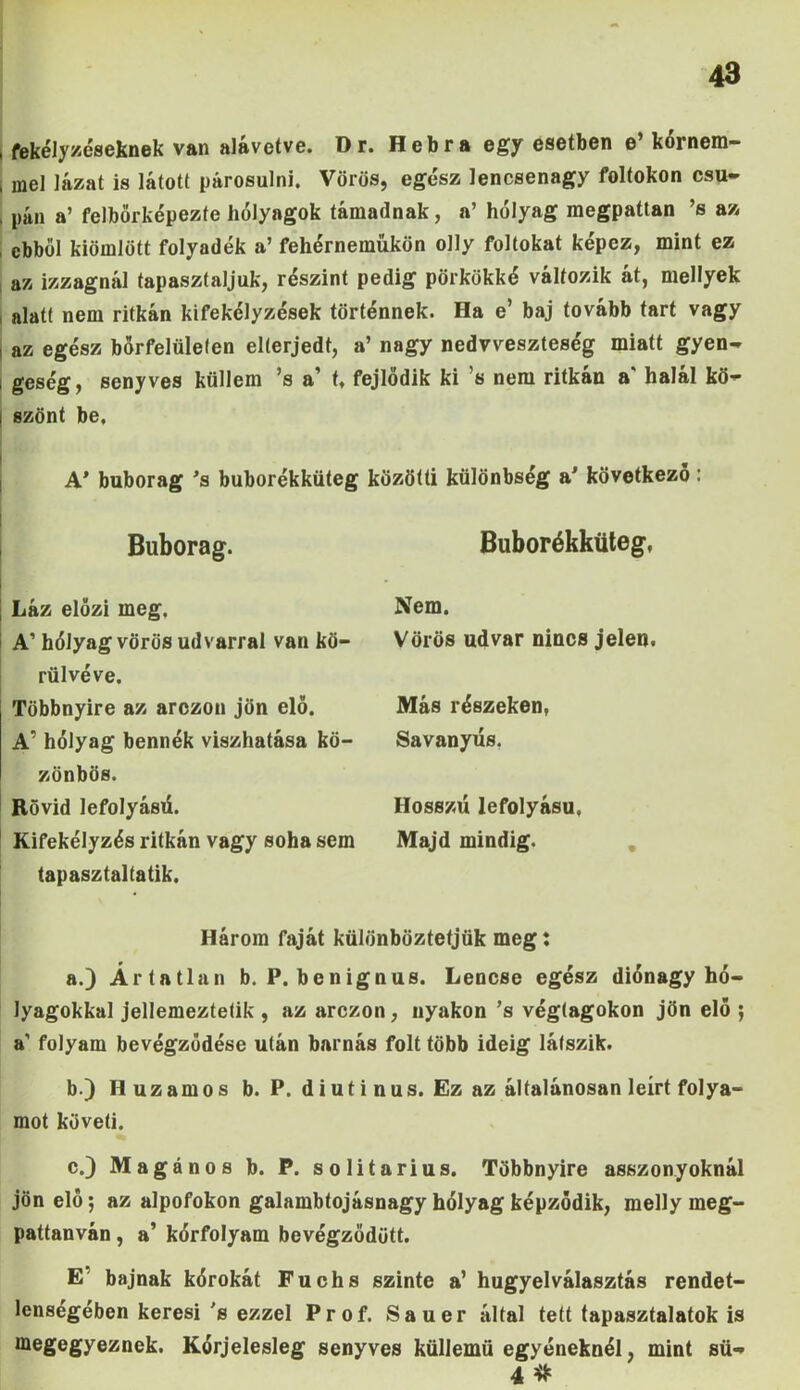 fekélyzéseknek van alávetve. Dr. Hebra egy esetben e’ kórnem- mel lázat is látott párosulni. Vörös, egész lencsenagy foltokon csu- pán a’ felbörképezte hólyagok támadnak, a’ hólyag megpattan ’s az ebből kiömlött folyadék a’ fehérneműkön olly foltokat képez, mint ez az izzagnál tapasztaljuk, részint pedig pörkökké változik át, mellyek alatt nem ritkán kifekélyzések történnek. Ha e’ baj tovább tart vagy az egész bőrfelületen elterjedt, a’ nagy nedvveszteség miatt gyen- geség, senyves küllem ’s a’ t, fejlődik ki ’s nem ritkán a* halál kö- szönt be. A’ buborag ’s buborékküteg közötti különbség a’ következő: Buborag. Buborékküteg, | Láz előzi meg, A’ hólyag vörös udvarral van kö- rülvéve. Többnyire az arczon jön elő. A’ hólyag bennék viszhatása kö- zönbös. Rövid lefolyású. Kifekélyzés ritkán vagy soha sem tapasztaltatik. Nem. Vörös udvar nincs jelen. Más részeken, Savanyús. Hosszú lefolyású, Majd mindig. Három faját különböztetjük meg: a. ) Ártatlan b. P. benignus. Lencse egész diónagy hó- lyagokkal jellemeztetik , az arczon, nyakon ’s végtagokon jön elő ; a' folyam bevégződése után barnás folt több ideig látszik. b. ) Huzamos b. P. diuti nus. Ez az általánosan leírt folya- mot követi. c. ) Magános b. P. solitarius. Többnyire asszonyoknál jön elő; az alpofokon galambtojásnagy hólyag képződik, melly meg- pattanván , a’ kórfolyam bevégződött. E bajnak kórokát Fuchs szinte a’ hugyelválasztás rendet- lenségében keresi s ezzel Prof. Sauer által tett tapasztalatok is megegyeznek. Kórjelesleg senyves küllemű egyéneknél, mint sü- 4 #