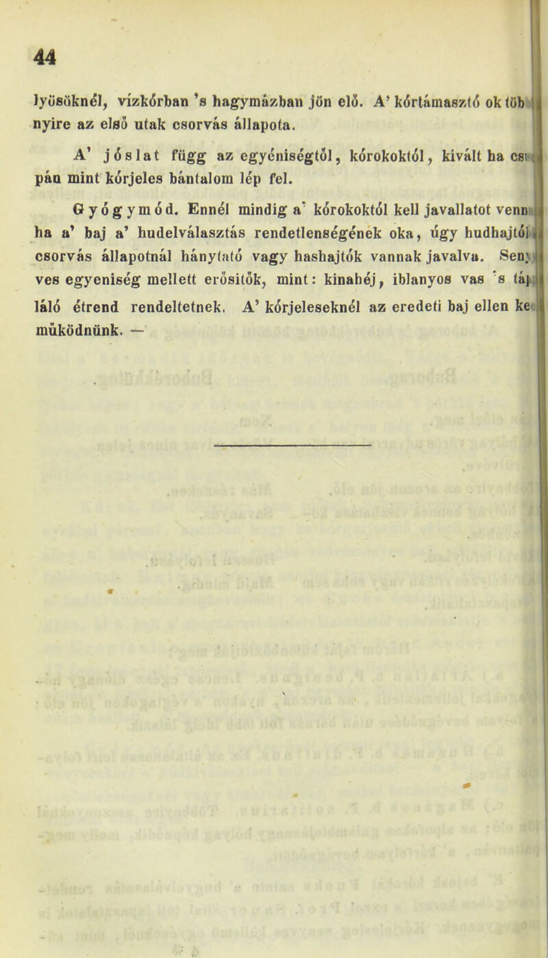 lyüsüknél, vízkárban ’s hagymázban jön elő. A’ kórtámasztó ok töb nyíre az első utak csorvás állapota. A’ jóslat függ az egyéniségtől, kórokoktól, kivált ha esi pán mint kórjeles bántalom lép fel. Gyógymód. Ennél mindiga’ kórokoktól kell javallatot venn ha a’ baj a’ hudelválasztás rendetlenségének oka, úgy hudhajtó] csorvás állapotnál hánytató vagy hashajtók vannak javalva. Sen.'. vés egyéniség mellett erősítők, mint: kinahój, iblanyos vas ’s táj láló étrend rendeltetnek. A’ kórjeleseknél az eredeti baj ellen ke működnünk. —