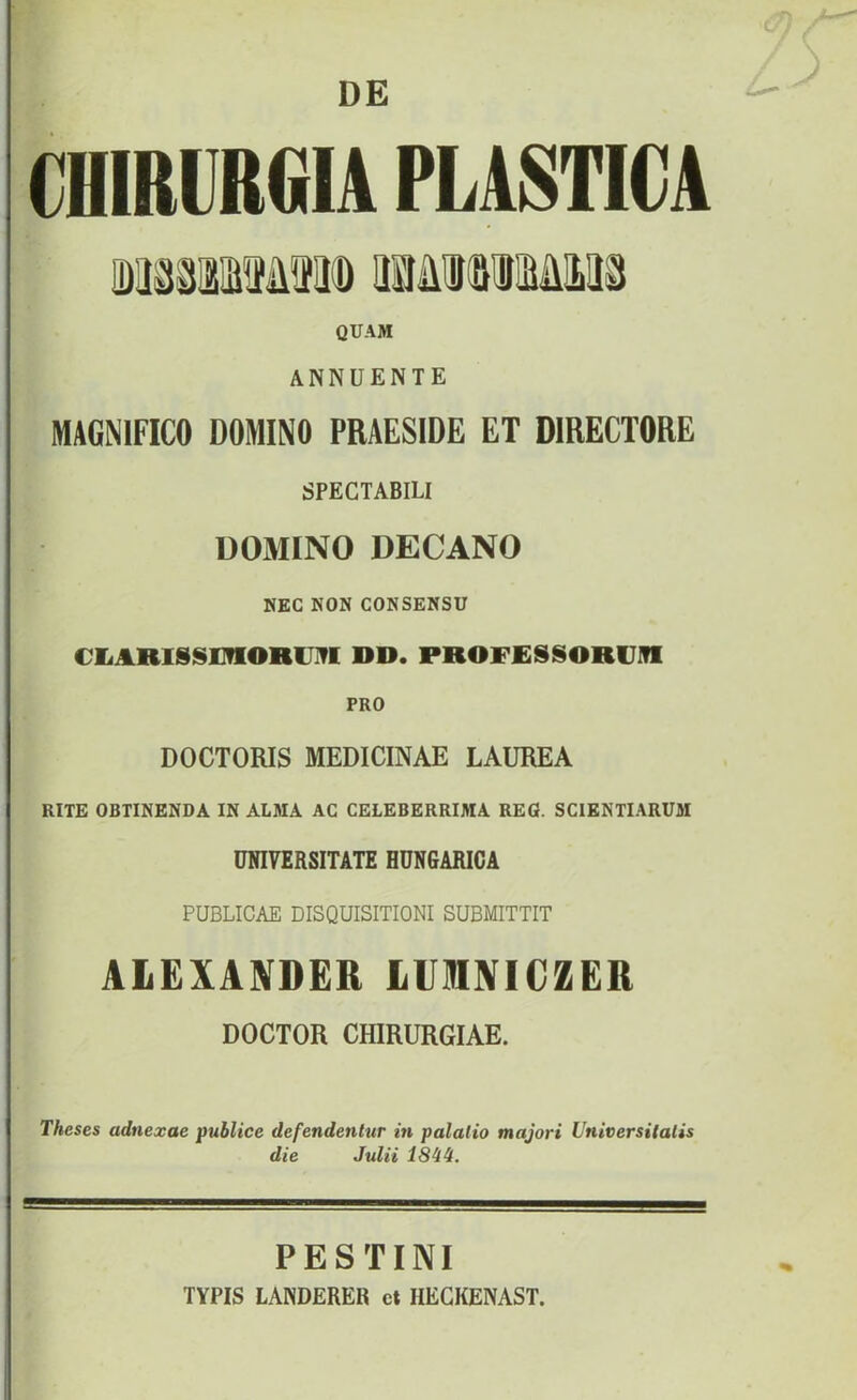 DE CHIRURCIIA PLASTICA QUAM ANNÜENTE MAGNIFICO DOMINO PRAESIDE ET DIRECTORE SPECTABILI DOMINO DECANO NEC NON CONSENSU CliARISSOlORIJIfl DD. PROFJESSORVITI PRO DOCTORIS MEDICINÁÉ LAUREA RITE OBTINENDA IN ALMA AC CELEBERRIMA REG. SCIENTI.ARUM ÜNI7ERSITATE HÜNGARICA PUBLICAE DISQUISITIONI SUBMITTIT AlEXANDER lUlNICZER DOCTOR CHIRURGIAE. Theses adnexae publice defendentur m palalio majori UtiitersUalis die Julii ISii. PESTINI TYPIS LANDERER ct HECKENAST.