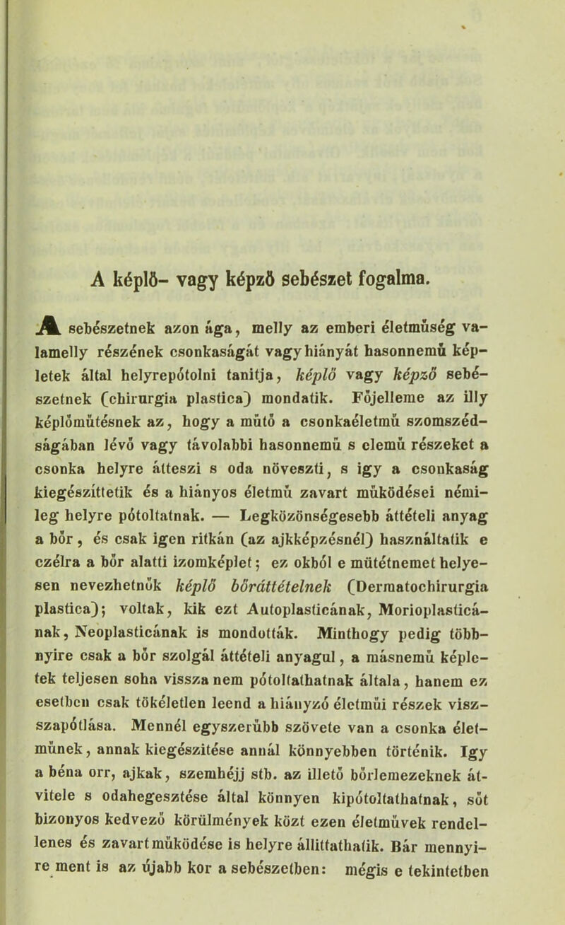 A képlö- vagy képző sebészei fogalma. [A. sebészetnek azon ága, melly az emberi életmúség va- lamelly részének csonkaságát vagy hiányát basonnemű kép- letek által helyrepótolni tanitja, képlö vagy képző sebé- szetnek (chirurgia plastica) mondatik. Fójelleme az illy képlóműtésnek az, hogy a műtő a csonkaéletmű szomszéd- ságában lévő vagy távolabbi hasonnemű s elemű részeket a csonka helyre átteszi s oda növeszti, s igy a csonkaság kiegészíttetik és a hiányos életmű zavart működései némi- leg helyre pótoltatnak. — Legközönségesebb áttételi anyag a bor, és csak igen ritkán (az ajkképzésnél} használtatik e czélra a bőr alatti izomképlet; ez okból e mütétnemet helye- sen nevezhetnék képlő bőráttételnek (Dermatochirurgia plastica); voltak, kik ezt Autoplasticának, Morioplasticá- nak, Ne’oplasticának is mondották. Minthogy pedig több- nyire csak a bőr szolgál áttételi anyagul, a másnemű képle- tek teljesen soha vissza nem pótoltathatnak általa, hanem ez esetben csak tökéletlen leend a hiányzó életműi részek visz- szapótlása. Mennél egyszerűbb szövete van a csonka élet- műnek, annak kiegészítése annál könnyebben történik. így a béna orr, ajkak, szemhéjj stb. az illető bőrlemezeknek át- vitele s odahegesztése által könnyen kipótolíathatnak, sőt bizonyos kedvező körülmények közt ezen életművek rendel- lenes és zavart működése is helyre állittathaíik. Bár mennyi- re ment is az újabb kor a sebészetben: mégis e tekintetben