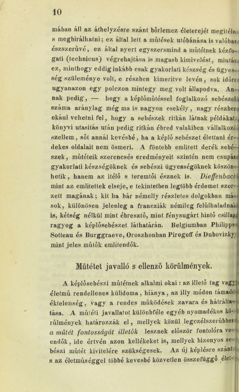 mában áll az álhelyzésre szánt börlemcz életerejét raegitéln s megbírálhatni; ez által lett a inűtések utóbánása is valóbar észszerűvé, ez által nyert egyszersmind a műtétnek kézfő- ^ gáti (technicus) végrehajtása is magasb kimivelést, raiutái i ez, minthogy eddig inkább csak gyakorlati készség és ügyes-, ség szüleménye volt, e részben kimerítve lévén, sok időre^ ugyanazon egy polezon mintegy meg volt állapodva. An--i nak pedig, — hogy a képlőmütéssel foglalkozó sebészein száma aránylag még ma is nagyon csekély, nagy részbei. okául vehetni fel, hogy a sebészek ritkán látnak példákat.,, könyvi utasítás után pedig ritkán ébred valakiben vállalkozód szellem, sőt annál kevésbé, ha a képlő sebészet élettani ér-- dekes oldalait nem ösmeri. A föntebb említett derék sebé-- szek, műtéteik szerencsés eredményeit szintén nem csupáiu gyakorlati készségöknek és sebészi ügyességöknek köszön- - hetik, hanem az ítélő s teremtői észnek is, Dieffenbac}': mint az említettek elseje, e tekintetben legtöbb érdemet szer- ■ zett magának; kit ha bár némelly részletes dolgokban má-i-l sok, különösen jelenleg a francziák némileg felülhaladnaV^ is, kétség nélkül mint ébresztő, mint fénysugárt hintő csillajii^i ragyog a képlősebészet láthatárán. Belgiumban PhilippS'jj Sotteau és Burggraeve, Oroszhonban PirogofF és Dubovizkyvij mint jeles műtők említendők. | Műtétet ja valló s ellenző körülmények. ! A képlősebészi műtétnek alkalmi okai: az illető tag vagHii életmű rendellenes külidoma, hiánya, az illy módon támadc||i éktelenség, vagy a rendes működések zavara és hátrálta-'ji- tása. A műtéti javallatot különbféle egyéb nyomadekos kö- |l rűlmények határozzák el, mellyek közül legczelszerübbei |i. a műtét fontosságát illetők lesznek először fontolóra ve-, endők, ide értvén azon kellékeket is, mellyek bizonyos se- bészi műtét kivitelére szükségesek. Az új képlésre szánt I s az életműséggel többé kevésbé közvetlen összefüggő elet- i