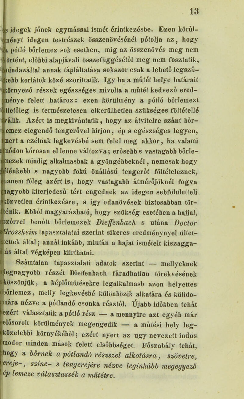 ) idegek jönek egymással ismét érintkezésbe. Ezen körűl- nényt idegen testrészek összenövésénél pótolja az, hogy 1 pétié bőrlemez sok esetben, mig az összenövés meg nem örtént, előbbi alapjávali összefüggésétől meg nem fosztaíik, nindazáltal annak tápláltatása sokszor csak a lehető legszü- rebb korlátok közé szorittatik. így ha a műtét helye határait íörnyező részek egészséges mivolta a műtét kedvező ered- nénye felett határoz: ezen körülmény a pétié bőrlemezt lletüleg is természetesen elkerülhetlen szükséges föltétellé fálik. Azért is megkivántafik, hogy az átvitelre szánt bőr- emez elegendő tengerővel bírjon, ép s egészséges legyen, nert a czélnak legkevésbé sem felel meg akkor, ha valami nődön kérosan el lenne változva; erősebb s vastagabb bőrle- nezek mindig alkalmasbak a gyöngébbeknél, nemcsak hogy ilénkebb s nagyobb fokú önállásű tengerőt föltételeznek, lanem főleg azért is, hogy vastagabb átmérőjüknél fogva lagyobb kiterjedésű tért engednek az idegen sebfölületteli íözvetlen érintkezésre, s igy odanövések biztosabban tör- énik. Ebből magyarázható, hogy szükség esetében a hajjal, izőrrcl benőtt börlemezek Dieffenbach s utána Doctor Trossheim tapasztalatai szerint sikeres eredménynyel ültet- ettek által; annál inkább, miután a hajat ismételt kiszagga- ás által végképen kiirthatni. Számtalan tapasztalati adatok szerint — mellyeknek legnagyobb részét Dieífenbach fáradhatlan törekvésének köszönjük, a képlőmütésekre legalkalmasb azon helyettes lorlemez, melly legkevésbé különbözik alkatára és külido- nara nézve a pótlandó csonka résztől. Újabb időkben tehát ízért választatik a pótló rész — a mennyire azt egyéb már tílősorolt körülmények megengedik — a műtési hely leg- özelebbi környékéből; ezért nyert az úgy nevezett indus _ lodor minden mások felett elsőbbséget. Főszabály tehát, rhogy a bőrnek a pótlandó részszel alkotásra, szövetre, ereje-, színe- s teng erejére nézve leginkább megegyező ép lemeze választassék a műtétre.