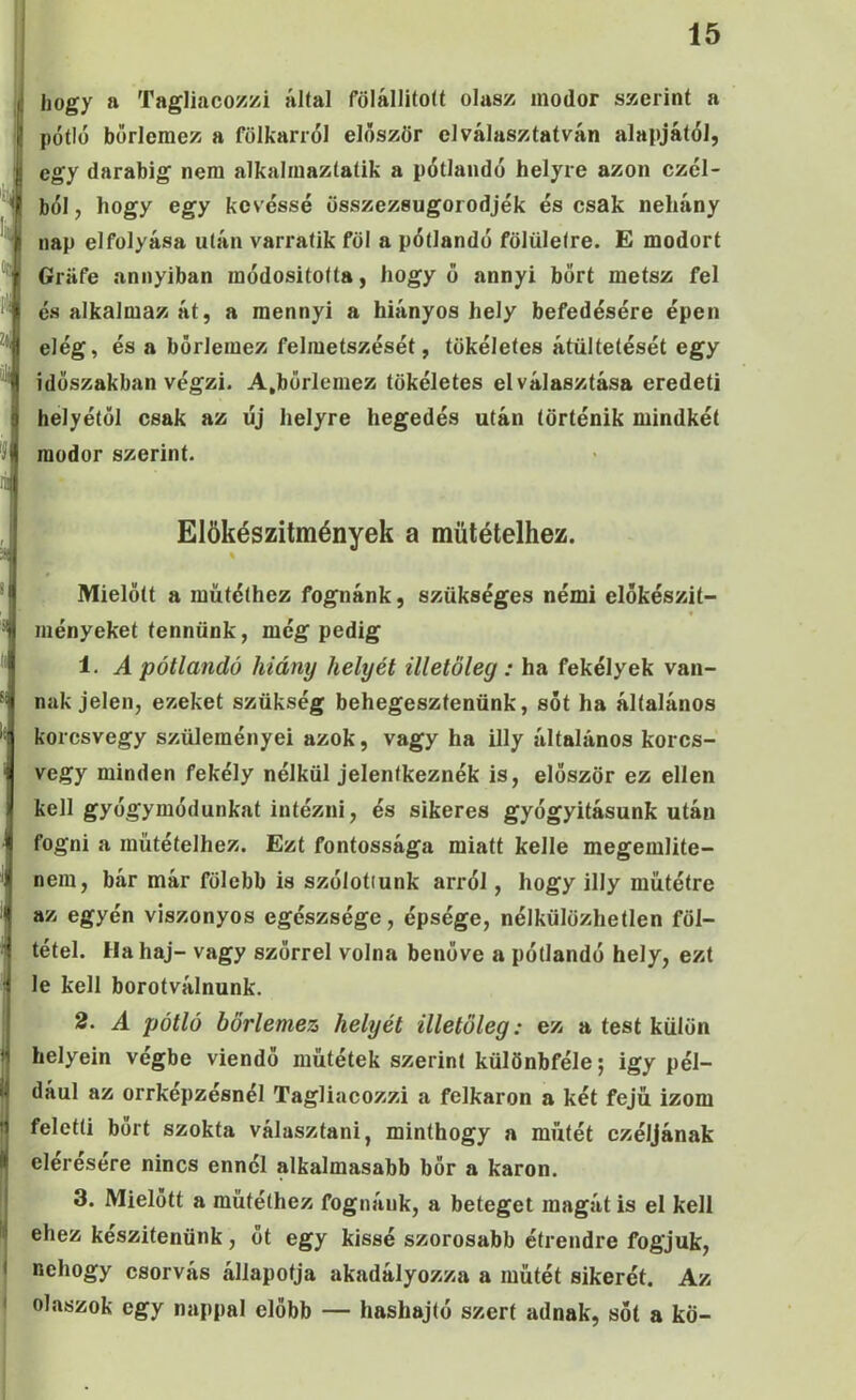 hogy a Tagliacozzi által fölállított olasz modor szerint a pótló borlemez a fölkarról először el választatván alapjától, egy darabig nem alkaliuaztatik a pótlandó helyre azon czól- ból, hogy egy kevéssé összezsugorodjék és csak nehány nap el folyása után varratik föl a pótlandó fölületre. E modort Gráfé annyiban raódositotta, hogy ő annyi bőrt metsz fel és alkalmaz át, a mennyi a hiányos hely befedésére épen elég, és a bőrlemez felmetszését, tökéletes átültetését egy időszakban végzi. A,börlemez tökéletes elválasztása eredeti helyétől csak az új helyre hegedős után történik mindkét modor szerint. Elökészitmények a műtétéihez. Mielőtt a műtéthez fognánk, szükséges némi előkészit- ményeket tennünk, még pedig 1. A pótlandó hiány helyét illetőleg : ha fekélyek van- nak jelen, ezeket szükség behegesztenünk, sőt ha általános korcsvegy szüleményei azok, vagy ha illy általános korcs- vegy minden fekély nélkül jelentkeznék is, először ez ellen kell gyógymódunkat intézni, és sikeres gyógyitásunk után fogni a műtétéihez. Ezt fontossága miatt kelle megemlite- nera, bár már fölebb is szólotiunk arról, hogy illy műtétre az egyén viszonyos egészsége, épsége, nélkülözhetlen föl- tétel. Ha haj- vagy szőrrel volna benőve a pótlandó hely, ezt le kell borotválnunk. 2. A pótló börlemez helyét illetőleg: ez a test külön helyein végbe viendő műtétek szerint különbféle; igy pél- dául az orrkepzésnél Tagliacozzi a felkaron a két fejű izom feletti bőrt szokta választani, minthogy a műtét czéljának elérésére nincs ennél alkalmasabb bőr a karon. 3. Mielőtt a műtéthez fognánk, a beteget magát is el kell ehez készítenünk, ot egy kissé szorosabb étrendre fogjuk, nehogy csorvás állapotja akadályozza a műtét sikerét. Az olaszok egy nappal előbb — hashajtó szert adnak, sőt a kö-