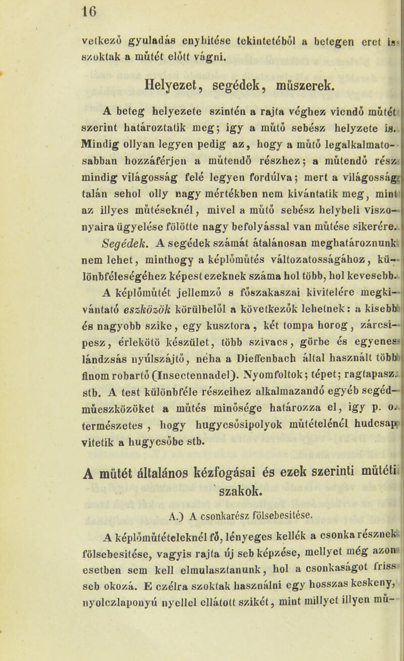 velkezö gyuladás cnyliitésc tekintetéből a betegen eret is «/uktak a műtét előtt vágni. Helyezet, segédek, műszerek. A beteg helyezető szintén a rajta véghez viendő műtét szerint határoztatik meg; igy a műtő sebész helyzete is. Mindig ollyan legyen pedig az, hogy a műtő legalkalmato-- sabban hozzáférjen a műtendö részhez; a műtendő rész' mindig világosság felé legyen fordulva; mert a világossága talán sehol olly nagy mértékben nem kívántatik meg, mint az illyes műtéseknél, mivel a műtő sebész helybeli viszo- nyaira ügyelése fölötte nagy befolyással van műtése sikerére.. Segédek. A segédek számát átalánosan meghatároznunk^ nem lehet, minthogy a képlőműtés változatosságához, kü--i lönbféleségéhez képest ezeknek száma hol több, hol kevesebb. ' A képlőműtét jellemző s főszakaszai kivitelére megki—, vántató eszközök körülbelől a következők lehetnek; a kisebbíil és nagyobb szike, egy kusztora, két tompa horog, zárcsi—íj pesz, érlekötö készület, több szivacs, görbe és egyenese lándzsás uyűlszájtő, néha a Dieffenbach által használt többe finomrobartő(Insectennadel). Nyomfoltok; tépet; ragtapasz: stb. A test különbféle részeihez alkalmazandó egyéb segéd— műeszközöket a műtés minősége határozza el, igy p. oj. természetes , hogy hugycsősipolyok mütételénél hudcsapc vitetik a húgycsőbe stb. A műtét általános kézfogásai és ezek szerinti műtéti i szakok. A.) A csonkarész fölsebesitése. A képlőműtételeknél fő, lényeges kellék a csonka résznek'i fölsebesitése, vagyis rajta új seb képzése, mellyel még ázom í esetben sem kell elmulasztanunk, hol a csonkaságot friss ' seb okozá. E czélra szoktak használni egy hosszas keskeny, nyolczlaponyú nyéllel ellátott szikét, mint millyet illyen mű-