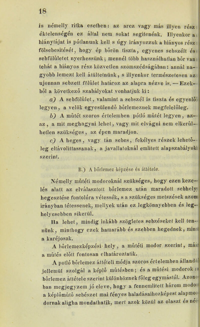 is nénielly ritka cselben: az; arcz vagy más illyen rész éklelens(5gdn ez által nem sokat segítenénk. Illyenkor a hiánytájat is pollanunk kell s úgy irányozzuk a hiányos rész , fölsebesitését, hogy ép bőrön tiszta, egyenes sebszélt és |j sebfölületet nyerhessünk; mennél több használhatlan bor van tehát a hiányos rész közvetlen szomszédságában; annál na- gyobb lemezt kell átültetnünk, s illyenkor természetesen az újonnan sebzett fölűlet határoz az alapra nézve is. — Ezek- ből a következő szabályokat vonhatjuk ki; A sebfölűlct, valamint a sebszél is tiszta és egyenlő legyen, a velők egyesülendő bőrlemeznek megfelelőleg. A műtét szoros értelemben pótló műtét legyen , az- az , a mit meghagyni lehet, vagy mit elvágni nem elkerül— hetlen szükséges , az épen maradjon, cj A heges, vagy tán sebes, fekélyes részek lehető-- lég eltávolíttassanak, a javallatoknál említett alapszabályok' szerint. B.) A börlemez képzése és áttétele. Néraelly műtéti modoroknál szükséges, hogy ezen keze—j lés alatt az elválasztott bőrlemez után maradott sebhely) hegesztése fontolóra vétessék, s a szükséges metszések azoir irányban tétessenek, mell} ek után ez legkönnyebben és leg- helyesebben sikerül. Ha lehet, mindig inkább szögletes sebzéseket kell ten-^ nőnk, minthogy ezek hamarább és szebben hegednek, mim! a karéj osak. A hőrleraezképzési hely, a műtéti modor szerint, mán a műtés előtt fontosán elhatároztatik. i A pótló bőrlemez áttételi módja szoros értelemben alland' i jellemül szolgál a képlö műtésben; és a műtési modoroké börlemez áttétele szerint különböznek főleg egymástól. Azon- bán megjegyzem jó eleve, hogy a fennemlitett három modo (( a képlőműtö sebészet mai fényes haladásaihozkepest alaprao dórnak aligha mondathatik, mert azok közül az olaszt esneí^