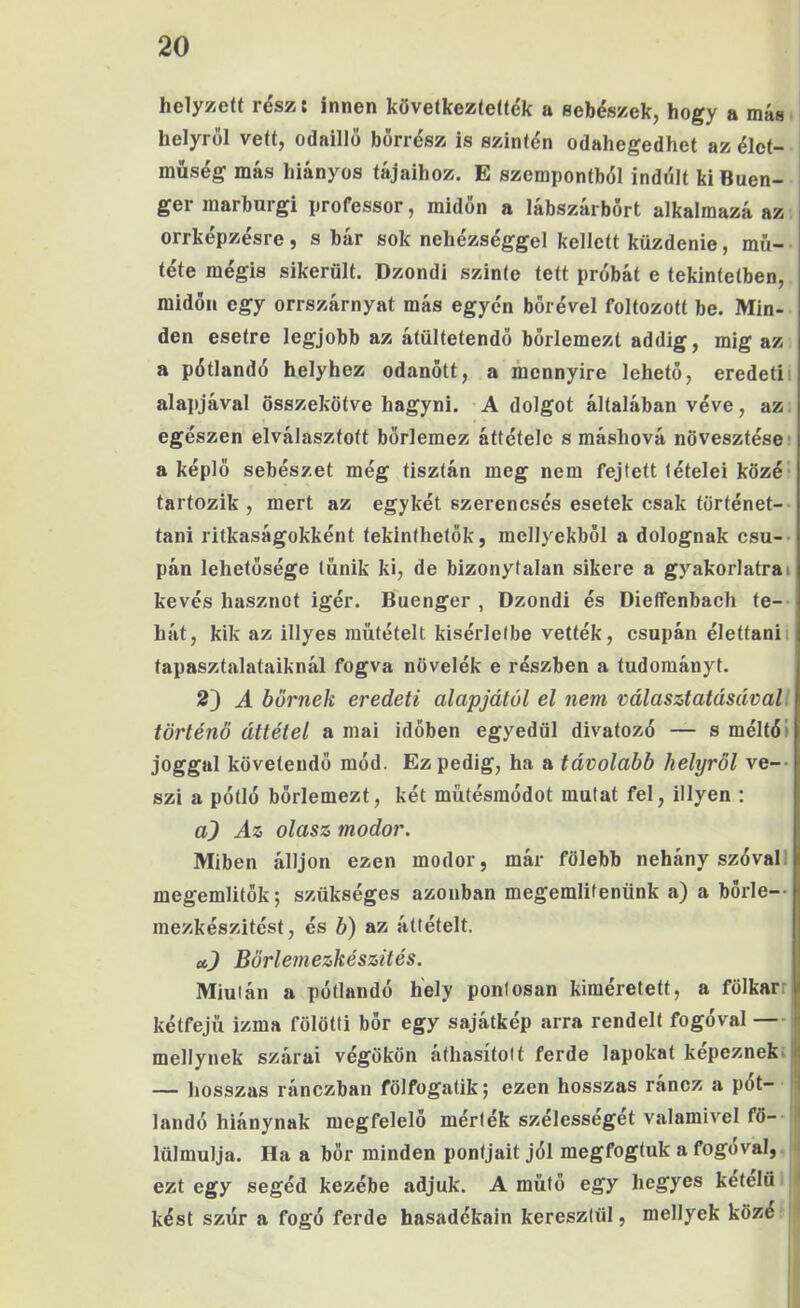 helyzett rész: innen következteííék a sebészek, hogy a más. helyről vett, odaillő bőrrész is szintén odahegedhet az élet- müség más hiányos tájaihoz. E szempontból indúlt ki Buen- ger marburgi professor, midőn a lábszárbőrt alkalmazá az orrképzésre, s bár sok nehézséggel kellett küzdenie, mű- tété mégis sikerült. Dzondi szinte tett próbát e tekintetben, midőn egy orrszárnyat más egyén bőrével foltozott be. Min- den esetre legjobb az átültetendő bőrlemezt addig, mig az a pótlandó helyhez odanőtt, a mennyire lehető, eredetű alapjával összekötve hagyni. A dolgot általában véve, az: egészen elválasztott bőrlemez áttétele s máshová növesztése* a képlő sebészet még tisztán meg nem fejtett tételei közé* tartozik, mert az egykét szerencsés esetek csak történet-- tani ritkaságokként tekinthetők, mellyekből a dolognak csu-- pán lehetősége tűnik ki, de bizonytalan sikere a gyakorlatra i kevés hasznot Ígér. Buenger , Dzondi és Dieffenbach te-- hát, kik az illyes műtétéit kísérletbe vették, csupán élettanii tapasztalataiknál fogva növelék e részben a tudományt. 2) A bőrnek eredeti alapjától el nem választatásáral: történő áttétel a mai időben egyedül divatozó — s méltói joggal követendő mód. Ez pedig, ha a távolabb helyről ve-- szi a pótló bőrlemezt, két műtésraódot mutat fel, illyen : a) Az olasz modor. Miben álljon ezen modor, már fölebb nehány szóvalI megemlitők; szükséges azonban megemlitenünk a) a bőrle— mezkészitést, és b) az áttételt. Bőrlemezkészités. Miután a pótlandó hely pontosan kiméretett, a fölkarr kétfejű izma fölötti bőr egy sajátkép arra rendelt fogóval — mellynek szárai végokon áthasítolt ferde lapokat képezneki — hosszas ránezban fölfogatik; ezen hosszas rancz a pót- landó hiánynak megfelelő mérték szélességét valamivel fö- ! lülmulja. Ha a bőr minden pontjait jól megfogtuk a fogóval, 3 ezt egy segéd kezébe adjuk. A műtő egy hegyes ketelü. I kést szúr a fogó ferde hasadékain keresztül, mellyek közé J