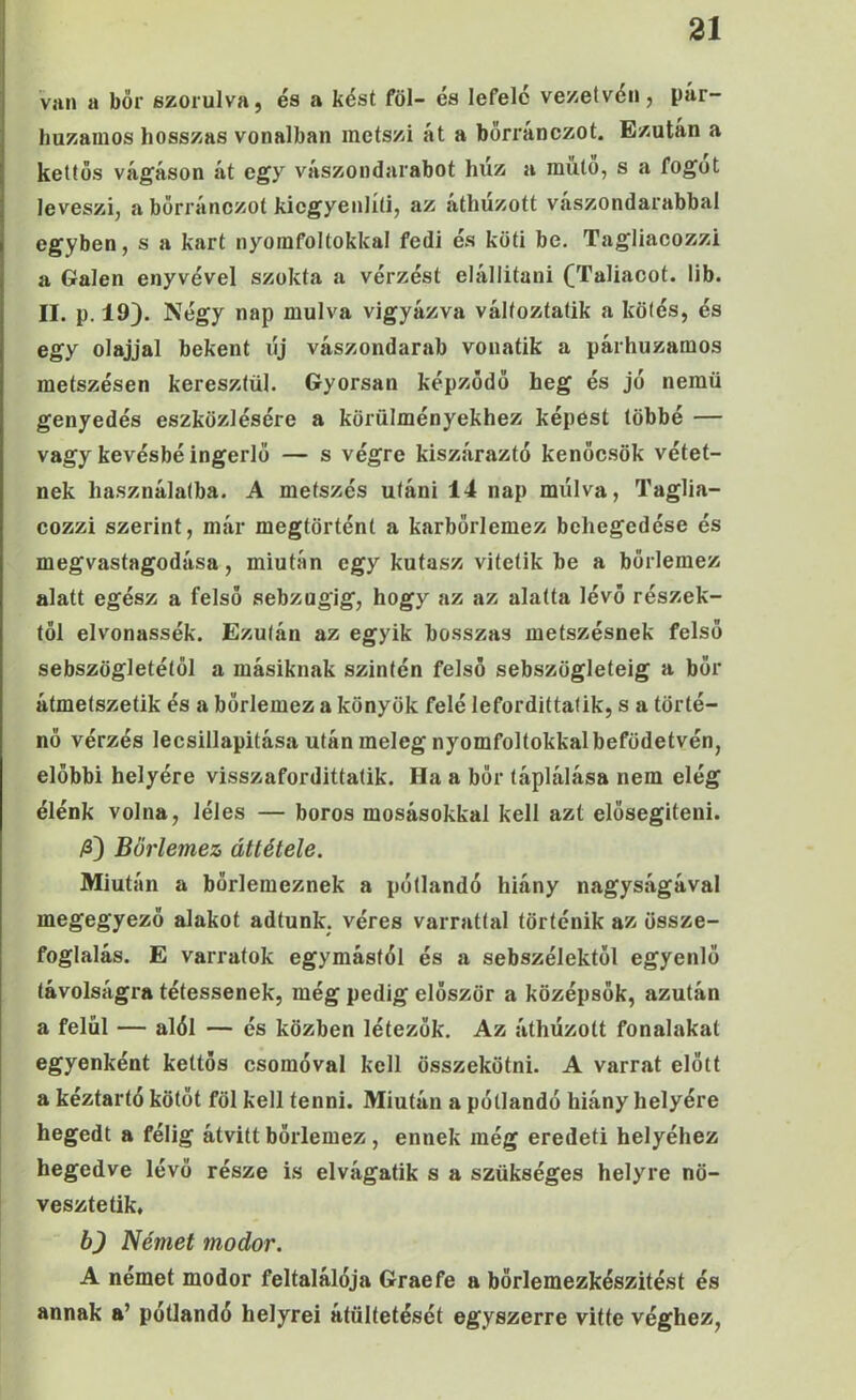 van a bőr szorulva, és a kést föl- és lefele vezetvén, pár- huzamos hosszas vonalban metszi át a bőrránezot. Ezután a kettős vágáson át egy vászondarabot húz a mulo, s a fogüt leveszi, a bőrránezot kiegyenlíti, az áthúzott vászondarabbal egyben, s a kart nyomfoltokkal fedi és köti be. Tagliacozzi a Gálén enyvével szokta a vérzést elállitani (Taliacot. lib. II. p. 19). Négy nap múlva vigyázva válfoztatik a kötés, és egy olajjal bekent új vászondarab vonatik a párhuzamos metszésen keresztül. Gyorsan képződő heg és jő nemű genyedés eszközlésére a körülményekhez képest többé — vagy kevésbé ingerlő — s végre kiszáraztó kenőcsök vétet- nek használatba. A metszés utáni 14 nap múlva, Taglia- cozzi szerint, már megtörténi a karbőrlemez behegedése és megvastagodása, miután egy kutasz vitetik be a bőrlemez alatt egész a felső sebzugig, hogy az az alatta lévő részek- től elvonassék. Ezután az egyik hosszas metszésnek felső sebszögletétől a másiknak szintén felső sebszögleteig a bőr átmetszetik és a bőrlemez a könyök felé lefordittatik, s a törté- nő vérzés lecsillapítása után meleg nyomfoltokkal befödetvén, előbbi helyére visszafordittatik. Ha a bőr táplálása nem elég élénk volna, léles — boros mosásokkal kell azt elősegíteni. /ö) Bőrlemez áttétele. Miután a bőrlemeznek a pótlandó hiány nagyságával megegyező alakot adtunk, véres varrattal történik az össze- foglalás. E varratok egymástól és a sebszélektől egyenlő távolságra tétessenek, még pedig először a középsők, azután a felül — alól — és közben létezők. Az áthúzott fonalakat egyenként kettős csomóval kell összekötni. A varrat előtt a kéztartó kötőt föl kell tenni. Miután a pótlandó hiány helyére hegedt a félig átvitt bőrlemez, ennek még eredeti helyéhez hegedve lévő része is elvágatik s a szükséges helyre nö- vesztetik, b) Német modor. A német modor feltalálója Graefe a börlemezkészitést és annak a’ pótlandó helyréi átültetését egyszerre vitte véghez,