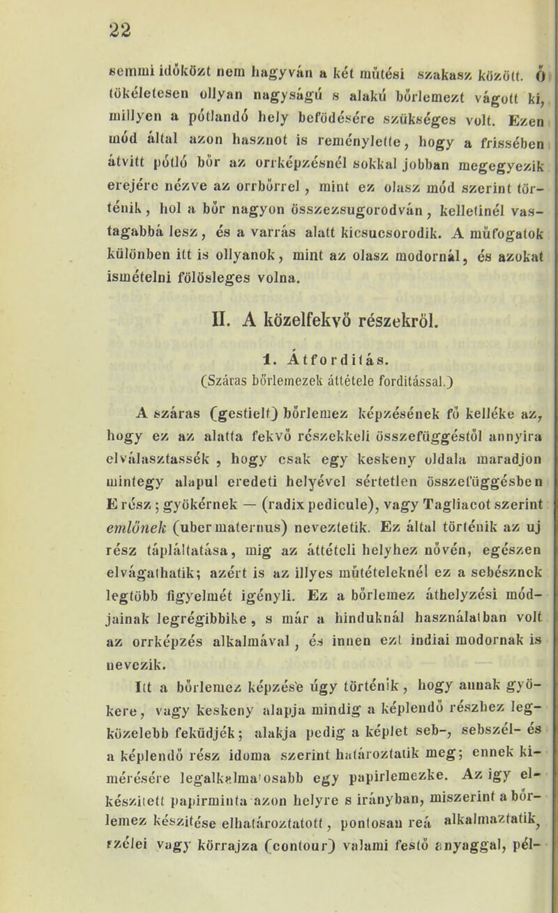 semmi időközt nem hagy vári a két miitési szakasz között. Ó tökéletesen ollyan nagyságú s alakú borlemezt vágott ki, inillyen a pótlandó hely befedésére szükséges volt. Ezen mód által azon hasznot is reményiette, hogy a frissében átvitt pótló bor az orrkepzesnel sokkal jobban megegyezik erejére nézve az orrbórrel, mint ez olasz mód szerint tör- ténik , hol a bor nagyon összezsugorodván, kelletinél vas- tagabbá lesz, és a varrás alatt kicsucsorodik. A müfogatok különben itt is ollyanok, mint az olasz modornál, és azokat ismételni fölösleges volna. II. A közelfekvö részekről. 1. Átfo r d itás. (Száras bőrlemezek áttétele fordítással.) A száras (gestielt) börlemez képzésének fó kelléke az, hogy ez az alatta fekvő részekkel! összefüggéstől annyira elválasztassék , hogy csak egy keskeny oldala maradjon mintegy alapul eredeti helyével sértetlen összefüggésben E rész ; gyökérnek — (radix pedicule), vagy Tagliacot szerint emlőnek (uber maternus) neveztetik. Ez által történik az uj rész tápláltatása, mig az áttételi helyhez nővén, egészen elvágathatik; azért is az illyes műtételeknél ez a sebésznek legtöbb ügyeimét igényli. Ez a bőrlemez áthelyzési mód- jainak legrégibbike, s már a hinduknál használatban volt az orrképzés alkalmával , é.s innen ezt indiai modornak is nevezik. Itt a bőrlemez képzés'e úgy történik, hogy annak gyö- kere, vagy keskeny alapja mindig a képlendő részhez leg- közelebb feküdjék; alakja pedig a képlet seb-, sebszel- es a képlendő rész idoma szerint határoztaiik meg; ennek ki- mérésére legalkalma'osabb egy papirlemezke. Az igy el- készített papírminta azon helyre s irányban, miszerint a bor- lemez készítése elhatároztatott, pontosan reá alkalmaztatik^ fzélei Vagy körrajza Ccontour) valami festő anyaggal, pél-