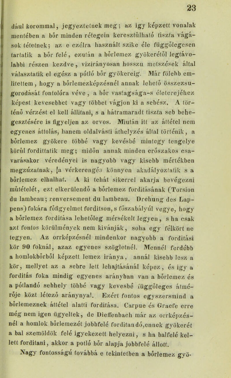 dául líorommal, jegye/.tctiiek meg; a/> igy képzett vonaJak mentében a bor minden rétegein keresztűlhaío tiszta vágá- sok tétetnek; az e czélra használt szike éle függőlegesen tartatik a bőr felé, ezután a bőr!emez gyökerétől legtávo- labbi részen kezdve, vizirányosan hosszú metszések által választatik el egész a pótló bőr gyökéréig. Már fölehb em- litettem, hogy a bőrlemezképzésnél annak lehető összezsu- gorodását fontolóra véve, a bőr vastagsága-s életerejéhez képest kevesebbet vagy többet vágjon ki a sebész, A tör- ténő vérzést el kell állítani, s a hátramaradt tiszta seb behe- gesztésére is figyeljen az orvos. Miután itt az áttétel nem egyenes áttolás, hanem oldalvást! áthelyzés által történik, a bőrlemez gyökere többé vagy kevésbé mintegy tengelye körül fordittatik meg; midőn annak minden erőszakos csa- varásakor véredényei is nagyobb vagy kisebb mértékben megzűzatnak, ja vérkerengés könnyen akadályoztatik s a börleraez elhalhat. A ki tehát sikerrel akarja bevégezni műtételét, ezt elkerülendő a bőrlemez fordításának (Torsion du lambeau; renversement du lambeau. Dreh’ung des Lap- pens) fokára főflgyelmet fordítson, s főszabályul vegye, hogy a börlemez fordítása lehetőleg mérsékelt legyen, s ha csak azt fontos körülmények nem kívánják, soha egy félkört ne legyen. Az orrképzésnél mindenkor nagyobb a fordítási kör 90 foknál, azaz egyenes szögletnél. Mennél ferdébb a homlokbőrből képzett lemez iránya, annál kisebb lesz a kör, mellyel az a sebre lett lehajtá.sánál képez, és igy a fordítás foka mindig egyenes arányban van a bőrlemez és a pótlandó sebhely többé vagy kevésbé függőleges átmé- rője közt létező aránynyal. Ezért fontos egyszersmind a bőrlemeznek áttétel alatti fordítása. Carpue és Graefe erre még nem igen ügyeltek, de Dieffenbach már az önképzés- nél a homlok borlemezét jobbfelé forditan dó,ennek gyökerét a bal szemöldök felé igyekezett helyezni, s ha balfelé kel- lett fordítani, akkor a pótló bőr alapja jobb felé állott. Nagy fontosságú továbbá e tekintetben a bőrlemez gyö-