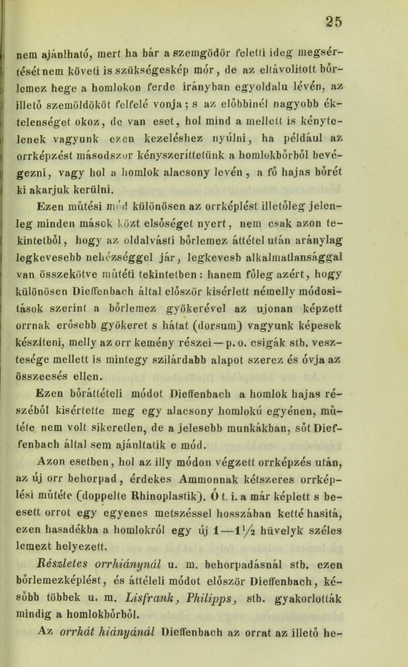 I nem ajjinlható, mert ha bár a szemgödör feletti ideg megsér- i tésétnem követi is szökségeskép mór, de az eltávolitott bör- ^ lemez hege a homlokon ferde irányban egyoldalú lévén, az [ illető szemöldököt felfelé vonja; s az előbbinél nagyobb ék- i telenséget okoz, de van eset, hol mind a mellett is kényte- I lenek vagyunk ezen kezeléshez nyúlni, ha például az I orrképzést másodszor kényszeríttetünk a horalokbőrből bevé- I gezni, vagy hol a homlok alacsony lévén , a fő hajas bőrét il ki akarjuk kerülni. Ezen mütési mód különösen az orrképlést illetőleg jelen- I lég minden mások közt elsőséget nyert, nem csak azon te- I kintetböl, hogy az oldalvást! bőrlemez áttétel után aránylag 1 legkevesebb nehézséggel jár, legkevesb alkalmatlansággal t van összekötve műtéti tekintetben: hanem főleg azért, hogy I különösen DielTenbach által először kísérlett néraelly módosi- ! tások szerint a bőrleraez gyökerével az ujonan képzett I orrnak erősebb gyökeret s hátat (dorsum) vagyunk képesek készíteni, melly azorr kemény részei —p.o. csigák stb. vesz- tesége mellett is mintegy szilárdabb alapot szerez és óvja az összeesés ellen. Ezen bőráttételi módot Dieífenbach a homlok hajas ré- széből kisértette meg egy alacsony homlokú egyénen, mű- tété nem volt sikeretlen, de a jelesebb munkákban, sőtDief- fenbach által sem ajánltalik e mód. Azon esetben, hol az illy módon végzett orrképzés után, az új orr behorpad, érdekes Ammonnak kétszeres orrkép- lési műtété (doppelte Rhinoplastik). Ó t. i. a már képlett s be- esett orrot egy egyenes metszéssel hosszában ketté hasitá, ezen hasadékba a homlokról egy új 1—lyá hüvelyk széles lemezt helyezett. Részletes orrhiánynál u. m. behorpadásnál stb. ezen bőrlemezképlést, és áttéleli módot először Dieífenbach, ké- sőbb többek u. m. Lisfrank, Fhilipps, stb. gyakorlották mindig a homlokbőrből. Az orrhát hiányánál Dieífenbach az orrát az illető he-