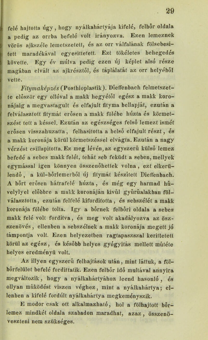 felé hajtolta ügy, hogy nyálkahártyája kifelé, felbör oldala a pedig az orrba befelé volt irányozva. Ezen lemeznek vörös ajkszéle lemetszetett, és az orr válfalának fölsebesi- tett maradékával egyesittefeft. Ezt tökéletes behegedcs követte. Egy év múlva pedig ezen új képlet alsó része magában elvált .az ajkrésztől, és táplálatát az orr helyéből vette. Fitymaképzés (Posthioplastik j. DieíTenbach felmetszet- te először egy ollóval a makk hegyétől egész a makk koro- nájáig a megvastagult és elfajult fltyma bellapját, ezután a felválasztott fitymát erősen a makk fölébe húzta és körmet- szést tett a késsel. Ezután az egészséges felső lemezt ismét erősen visszahuzatfa, felhasitotta a belső elfajult részt, és a makk koronája körül körmetszéssel elvágta. Ezután a nagy vérzést csillapította. Ez meg lévén^az egyszerű külső lemez befedé a sebes makk felét, tehát seb feküdt a seben, mellyek egymással igen könnyen összenőhettek volna, ezt elkerü- lendő , a kül-börlemerböl új fitymát készített Diefienbach. A bőrt erősen hátrafelé húzta, és még egy harmad hű- velylyel előbbre a makk koronáján kivül gyürűalakban föl- választotta, ezután felfelé kifordította, és sebszélét a makk koronája fölébe tolta. így a bőrnek felböri oldala a sebes makk felé volt fordítva, és meg volt akadályozva az ösz- szenövés , ellenben a sebszélnek a makk koronája megett jó támpontja volt. Ezen helyezetben ragtapaszszal keriltetetl körül az egész, és később helyes gyógyítás mellett műtété helyes eredményű volt. Az Hlyen egyszerű felhajtások után, mint láttuk, a föl- borfelület befelé fordittatik. Ezen felbőr idő múltával aiínyira megváltozik, hogy a nyálkahártyához leend hasonló , és ollyan működést viszen véghez, mint a nyálkahártya; el- lenben a kifelé fordúlt nyálkahártya megkeményszik. E modor csak ott alkalmazható, hol a fölhajtott bőr- lemez mindkét oldala szabadon maradhat, azaz, összenö- veszteni nem szükséges.