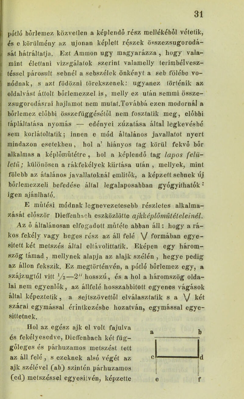 ) pótló bórleme/. közvellen a képlendő rész raelJókóből vótetik, I és e körülmény az ujonan képlett részek öpszezsugorodá- i sát hátráltatja. Ezt Aramon úgy magyarázza , hogy vala- : mint élettani vizsgálatok szerint valamelly terimbélvesz- ! léssel párosult sebnél a sebszélek önkényt a seb fölébe vo- I nódnak, s azt födözni törekszenek: ugyanez történik az k oldalvást áttolt borlemezzel is, melly ez után semmi össze- I zsugorodásrai hajlamot nem mutat.Továbbá ezen modornál a borlemez előbbi összefüggésétől nem fosztatik meg, előbbi tápláltatása nyomás — edényei züzatása által legkevésbé I sem korlátoltatik; innen e mód általános javallatot nyert mindazon esetekben, hol a’ hiányos tag körül fekvő bőr alkalmas a képlőmütétre , hol a képlendő tag lapos felü- letű; különösen a rákfekélyek kiirtása után , mellyek, mint fölebb az átalános javallatoknál említők, a képzett sebnek új bőrlemezzeli befedése által legalaposabban gyógyíthatók • igen ajánlható. E mütési módnak legnevezetesebb részletes alkalma- zását először Dielfenbach eszközlötte ajkképlőmiitéleleinél. Az ő általánosan elfogadott műtété abban áll: hogy a rá- kos fekély vagy heges rész az áll felé \/ formában egye- sített két metszés által eltávolittatik. Eképen egy három- szög támad , mellynek alapja az alajk szélén , hegye pedig az álion fekszik. Ez megtörténvén, a pótló bőrlemez egy, a szájzugtól vitt yíz—2 hosszú, és a hol a háromszög olda- lai nem egyenlők, az állfelé hosszabbított egyenes vágások által képeztetik, a sejtszövettől elválasztatik s a 'y két szárai egymással érintkezésbe hozatván, egymással egye- sületnek. Hol az egész ajk el volt fajulva és fekélyesedve, DieíTenbach két füg- gőleges és párhuzamos metszést tett az áll felé, s ezeknek alsó végét az ajk szélével (^ab} szintén párhuzamos (cd) metszéssel egyesiívén, képzetté