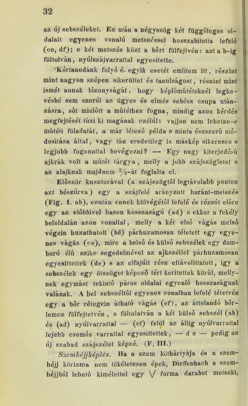 az űj sebszöJekot. Ez uíán a négyszög két függőleges ol- dalait egyenes vonalú metszc'ssel hosszabitotta lefelé (ce, df); e két metszés közt a bőrt fölfejtvén: aztab-ig föltolván, nyúlszájvarratlal egyesítette. 'Kértanodánk folyó é. egyik esetét említem itt, részint mint nagyon szépen sikerültet és tanulságost, részint mint ismét annak bizonyságát, hogy képlömútéteknél legke- vésbé sem szorul az ügyes és elmés sebész csupa után- zásra, sőt mielőtt a műtéthez fogna, mindig azon kérdés megfejtését tűzi ki magának czélúl: vájjon nem lehetne-e műtéti föladatát, a már létező példa s minta észszerű mo- dositása által, vagy tán eredetileg is máskép sikeresen s legjobb foganattal bevégezni? — Egy nagy kiterjedésű ajkrák volt a műtét tárgya, melly a jobb szájszögletet s az alajknah majdnem Ys-át foglalta el. Először kuszforával (a szájszögtól legtávolabb ponton azt bészúrva) egy a szájfelé arányzott haránt-metszés (Fig. 1. ab), ezután ennek külvégétől lefelé és rézsűt előre egy az előbbivel hason hosszaságú (ad) s ekkor a fekély beloldalán azon vonallal, melly a két első vágás melső végein huzathatott (bd) párhuzamosan tétetett egy egye- nes vágás (ce), mire a belső és külső sebszélek egy dom- ború élű szike segedelmével az ajkszéllel párhuzamosan egyesittettek (de) s az elfajúlt rész eltávolíttatott, igy a sebszélek egy ötszöget képező tért kerítettek körűi, melly- nek egymást tekintő páros oldalai egyenlő hosszaságuak valának. A bel sebszéltől egyenes vonalban lefelé tétetvén egy a bőr rétegein átható vágás (ef), az áttolandó bőr- lemez fölfejtetvén , s föltolatván a két külső sebszél (ab) és (ad) nyúlvarrattal — (cf) felül az állig nyúlvarrattal lejebb csomós varrattal egyesittettek, — de — pedig az új szabad szájszélet képzé. (F. III.) Szemliéjjképlés. Ha a szem köthártyája es a szem- héjj körizma nem tökéletesen épek, DieíFenbach a szem- héjjból lehető kímélettel egy \J forma darabot metszki,