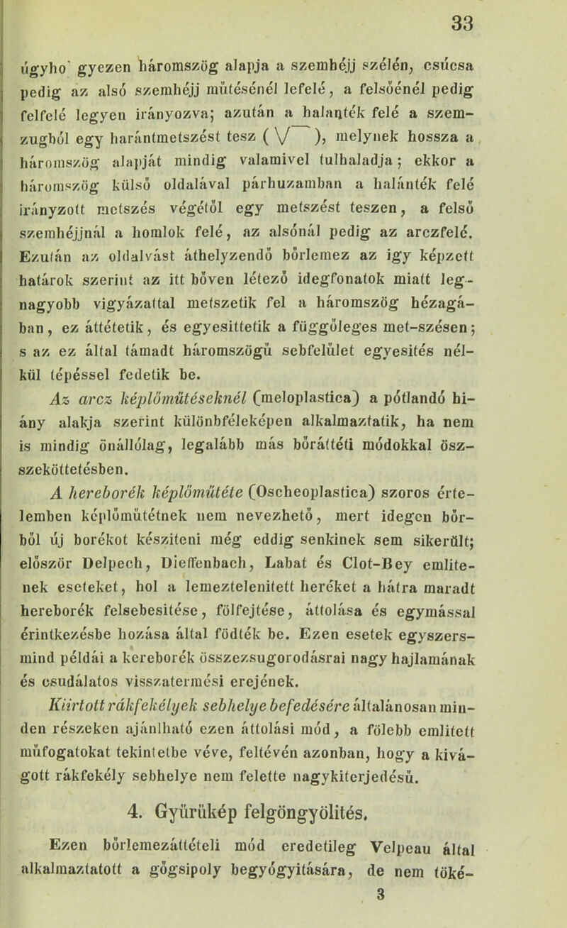 1 úgyho' gyezen liáromszög alapja a szembéjj szélén, csúcsa pedig az alsó szerahéjj raüíésénél lefelé, a felsőénél pedig felfelé legyen irányozva; azután a halanték felé a szem- zugból egy liarántmetszést tesz ( \/ ), melynek hossza a, háromszög alapját mindig valamivel túlhaladja; ekkor a háromszög külső oldalával párhuzamban a halánték felé irányzott metszés végétől egy metszést teszen, a felső szeinhéjjnál a homlok felé, az alsónál pedig az arczfelé. Ezután az oldalvást áthelyzendő bőrlemez az így képzett határok szerint az itt bőven létező idegfonatok miatt leg- nagyobb vigyázattal metszetik fel a háromszög hézagá- ban , ez áttétetik, és egyesittetik a függőleges met-szésen; s az ez által támadt háromszögű sebfelület egyesítés nél- kül lépéssel fedetik be. Az arcz képlöműtéseknél (meloplastica) a pótlandó hi- ány alakja szerint különbféleképen alkalmaztatik, ha nem is mindig önállólag, legalább más bőráftéti módokkal ösz- szeköttetésben. A hereborék képlömütéte (Oscheoplastica) szoros érte- lemben képlőmütétnek nem nevezhető, mert idegen bőr- ből új borékot készíteni még eddig senkinek sem sikerűit; először Delpech, Dleífenbaeh, Lábát és Clot-Bey említe- nek eseteket, hol a lemeztelenített heréket a hátra maradt hereborék felsebesitése, fölfejtése, áttolása és egymással érintkezésbe hozása által födték be. Ezen esetek egyszers- mind példái a kereborék összezsugorodásrai nagy hajlamának és csudálatos visszatermési erejének. Kiirtott rákfekélyek sebhelye befedésére általánosan min- den részeken ajánlható ezen áttolási mód, a fölebb említett műfogatokat tekintetbe véve, feltévén azonban, hogy a kivá- gott rákfekély sebhelye nem felette nagykiterjedésü. 4. Gyürükép felgöngyölítés. Ezen bőrlemezáttételi mód eredetileg Velpeau által alkalmaztatott a gőgsipoly begyógyitására, de nem töké- 3