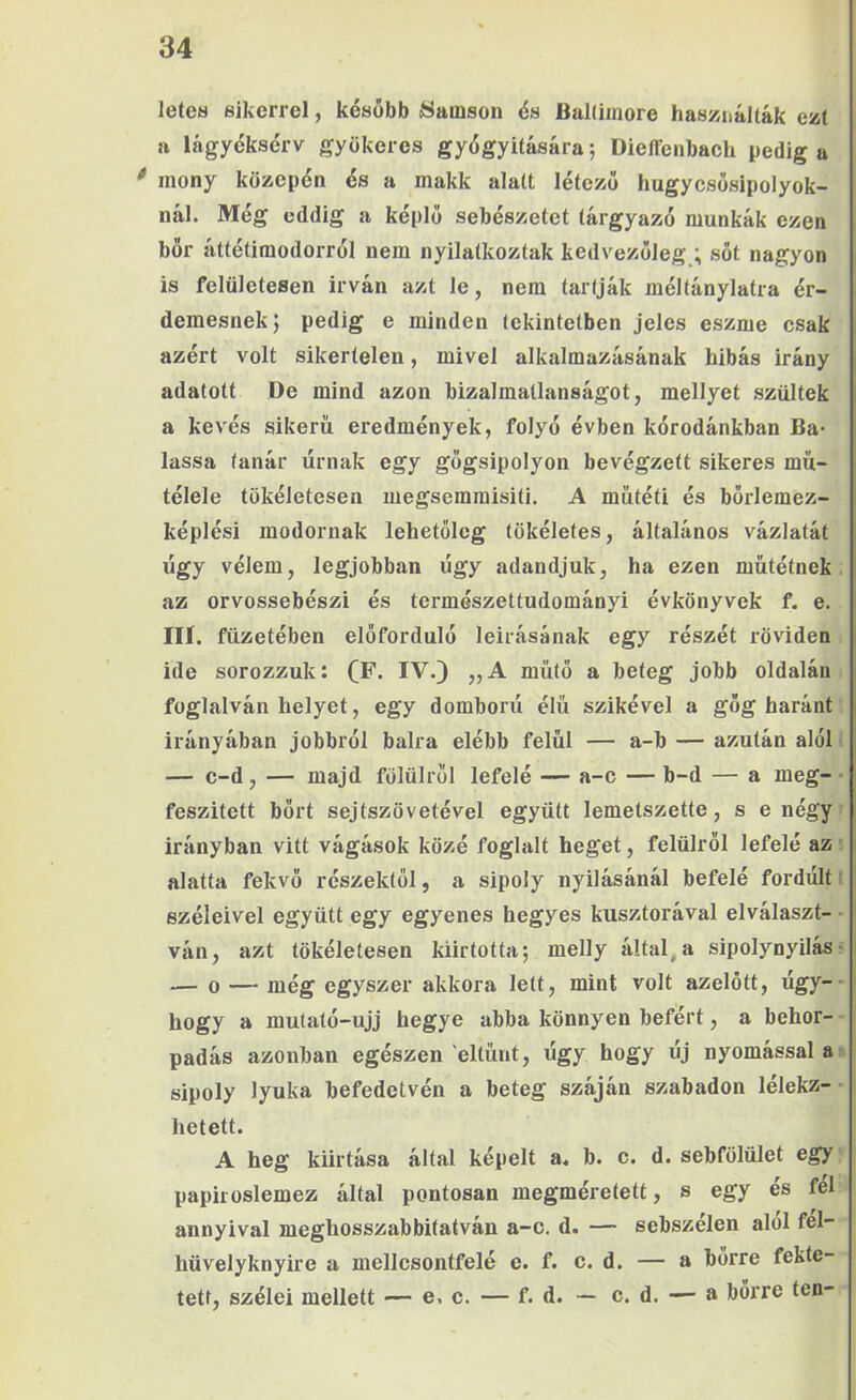 letea sikerrel, később áíaiiison és BaKiinore haszjnálták ezt a lágyéksérv gyökeres gyégyiíására 5 Dieflenbach pedig a mony közepén és a makk alatt létező hugycsősipolyok- nál. Még eddig a képlő sebészetet tárgyszó munkák ezen bőr áttétimodorrol nem nyilatkoztak kedvezőleg,; sőt nagyon is felületesen Írván azt le, nem tartják méltánylatra ér- demesnek; pedig e minden tekintetben jeles eszme csak azért volt sikertelen, mivel alkalmazásának hibás irány adatott De mind azon bizalmatlanságot, mellyet szültek a kevés sikerű eredmények, folyó évben kórodánkban Ba- lassa tanár úrnak egy gőgsipolyon bevégzett sikeres mű- télele tökéletesen megsemmisíti. A műtéti és bőrlemez- képlési modornak lehetőleg tökéletes, általános vázlatát úgy vélem, legjobban úgy adandjuk, ha ezen műtétnek az orvossebészi és természettudományi évkönyvek f. e. Ili. füzetében előforduló leírásának egy részét röviden ide sorozzuk: (F- IV.} „A műtő a beteg jobb oldalán foglalván helyet, egy domború élű szikével a gőg haránt irányában jobbról balra elébb felül — a-b — azután alól I — c-d, — majd fölülről lefelé — a-c — b-d — a meg- • feszített bőrt sejtszövetével együtt lemetszette, s enégy? irányban vitt vágások közé foglalt heget, felülről lefelé az! alatta fekvő részektől, a sipoly nyílásánál befelé fordúlt t széleivel együtt egy egyenes hegyes kusztorával elválaszt- • ván, azt tökéletesen kiirtotta; melly által,a sipolynyilásr •— 0 — még egyszer akkora lett, mint volt azelőtt, úgy-- hogy a mutató-ujj hegye abba könnyen befért, a behor- padás azonban egészen eltűnt, úgy hogy új nyomással ai> sipoly lyuka befedetvén a beteg száján szabadon lélekz- hetett. A heg kiirtása által képeit a. b. c. d. sebfölület egy papiroslemez által pontosan megméretett, s egy es fel annyival meghosszabbitatván a-c. d. — sebszélen alól fel- hüvelyknyire a mellcsontfelé e. f. c. d. — a bőrre fekte- tett, szélei mellett — e. c. — f. d. — e. d. — a bőrre ten-