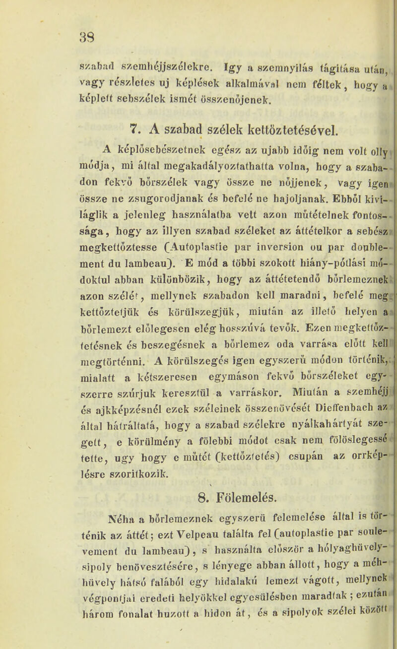 szabiul szerahéjjszélekro. így a szcranyilás tágítása után, vagy részletes uj képlések alkalmával nem féltek, hogy a képlelt sebszélek ismét összenőjenek. 7. A szabad szélek keltözletésével. • A képlösebészetnek egész az újabb időig nem volt olly módja, mi által megakadályoztathatta volna, hogy a szaba- don fekvő hörszélek vagy össze ne nőjjenek, vagy igen össze ne zsugorodjanak és befelé ne hajoljanak. Ebből kivi- láglik a jelenleg használatba vett azon műtétéinek fontos-- sága, hogy az illyen szabad széleket az áttételkor a sebész: megketlőztesse (Autoplasfie pár inversion ou pár double- ment du lambeau). E mód a többi szokott hiány-pótlási mó- doktul abban különbözik, hogy az áttétetendő börlemcznek azon szélét, mellynek szabadon kell maradni, befelé meg. kettőzteljük és körülszegjük, miután az illető helyen a bőrlemezt előlegesen elég hosszúvá tevők. Ezen megketfőz- tefésnek és bcszegésnek a bőrlemez oda varrása előtt kell megtörténni. A körülszegés igen egyszerű módon történik, mialatt a kétszeresen egymáson fekvő bőrszéleket egy- szerre szúrjuk keresztül a varráskor. Miután a szemhéjj és ajkképzésnél ezek széleinek összenövését DielTenbach az által hátráltatá, hogy a szabad szélekre nyálkahártyát sze- gett, e körülmény a fölebbi módot csak nem fölöslegessé tette, úgy hogy e műtét (kettöztetés) csupán az orrkép- lésre szoritkozik. 8. Fölemelés. Néha a bőrlemeznek egyszerű felemelése által is tör- ténik az áttét; ezt Velpeau találta fel Caiilopí^^^öe pár soule- vement du lambeau), s használta először a holyaghüvely- sipoly benövesztésére, s lényege abban állott, hogy a meh- hüvely hátsó falából egy hidalakú lemezt vágott, mellynek végpontjai eredeti helyökkel egyesülésben maradtak ; ezután három fonalat húzott a hídon át, és a sipolyok szelei között