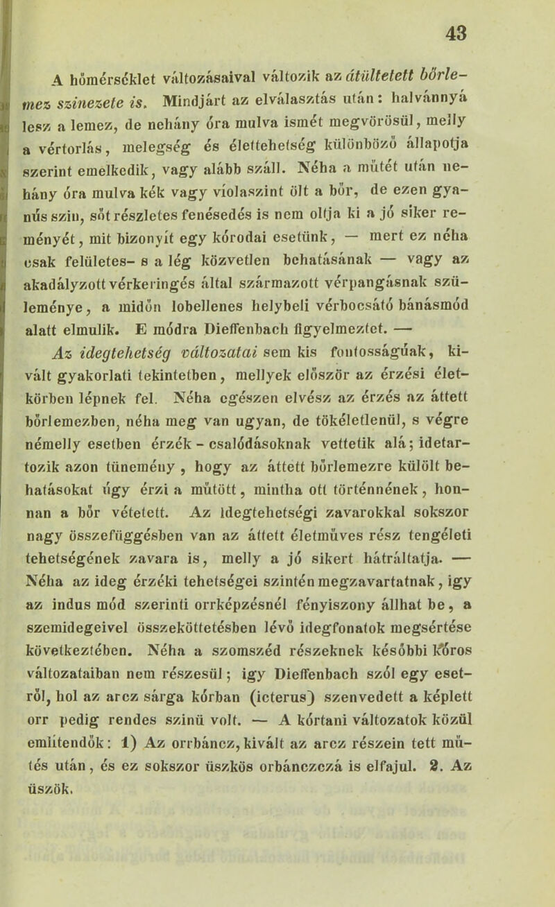 I I 43 JA horaérséklet változásaival változik az átültetett börle- mez színezete is. Mindjárt az elválasztás után; halvánnyá é lesz a lemez, de nehány óra múlva ismét megvörösül, melly I a vértorlás, melegség és élettehetség különböző állapotja S szerint emelkedik, vagy alább száll. Néha a műtét után ne- I hány óra múlva kék vagy víolaszint ölt a bőr, de ezen gya- nűs szili, sőt részletes fenésedés is nem oltja ki a jo siker re- ményét, mit bizonyít egy kórodai esetünk, — mert ez néha csak felületes- s a lég közvetlen behatásának — vagy az akadályzott vérkeringés által származott vérpangásnak szü- leménye, a midőn lobellenes helybeli vérbocsátó bánásmód alatt elmúlik. E módra Dieffenbach figyelmeztet. — Az idegtehetség változatai sem \í\s fontosságúak, ki- vált gyakorlati tekintetben, mellyek először az érzési élet- körben lépnek fel. Néha egészen elvész az érzés az áttett börlemezben, néha meg van ugyan, de tökéletlenül, s végre némelly esetben érzék - csalódásoknak vettetik alá; idetar- tozik azon tünemény , hogy az áttett bőrlemezre külölt be- hatásokat úgy érzi a műtött, mintha ott történnének, hon- nan a bőr vétetett. Az idegtehetségi zavarokkal sokszor nagy összefüggésben van az áttett életmüves rész tengéleti tehetségének zavara is, melly a jó sikert hátráltatja. — Néha az ideg érzéki tehetségei szintén megzavartatnak, igy az indus mód szerinti orrképzésnél fényiszony állhat be, a szemidegeivel összeköttetésben lévő idegfonatok megsértése következtében. Néha a szomszéd részeknek későbbi l^óros változataiban nem részesül; igy Diefienbach szól egy eset- ről, hol az arcz sárga kórban (icterus) szenvedett a képlett orr pedig rendes szinü volt. — A kórtani változatok közül említendők: 1) Az orrbáncz,kivált az arcz részein tett mű- tős után, és ez sokszor ibszkös orbánczczá is elfajul. 2. Az üszők.