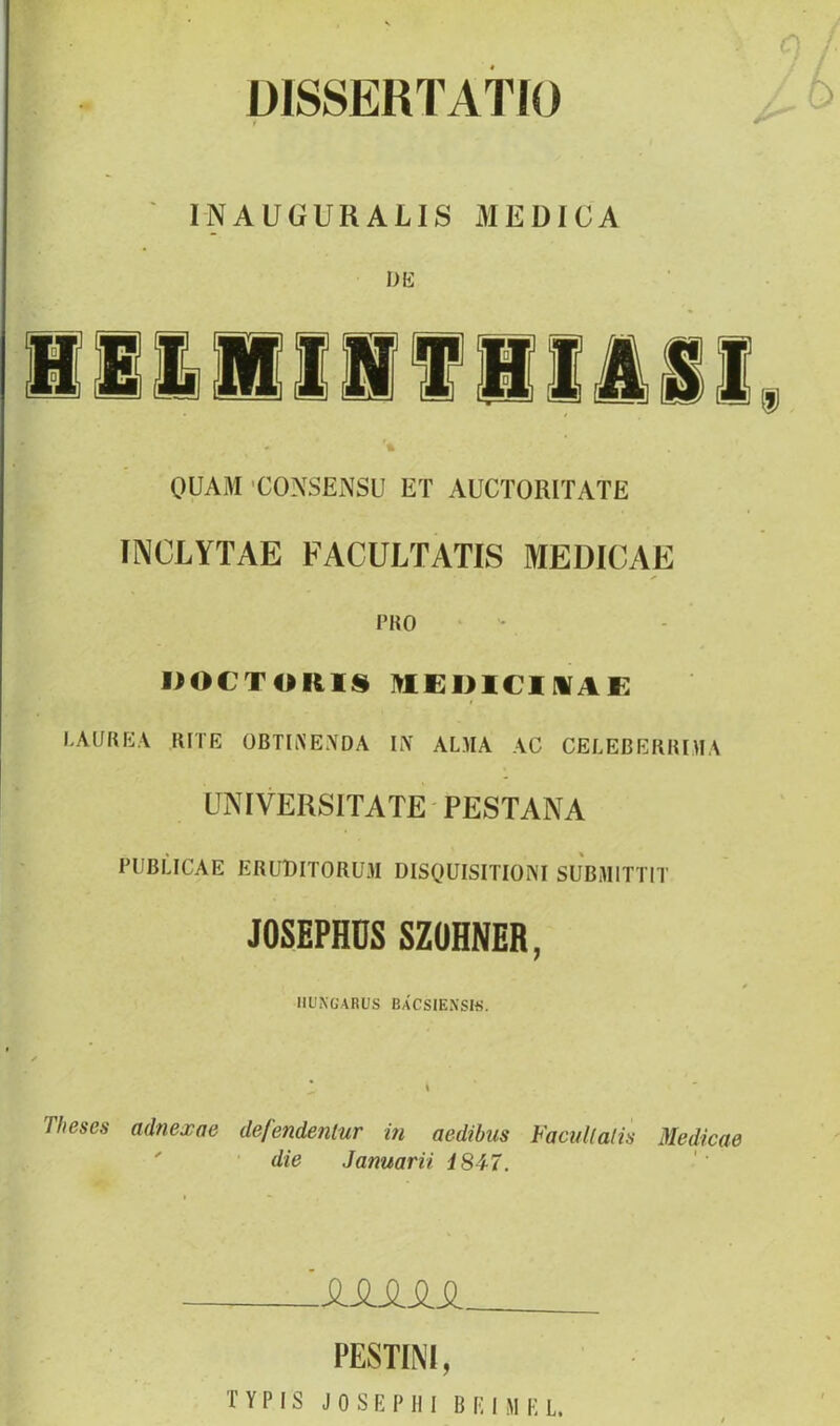 ÜISSERTATIO INAUGURAUS MEDICA DK QUAM 'CONSENSU ET AUCTORITATE INCLYTAE FACULTATIS MEDICAE FKO IIOCTOKli§ lyiEDiemAK LAUREA lUTE OBTIiS’ENDA h\ ALMA AC CELEBERIUMA ÜNIVERSÍTATE PESTANA PUBLICAE ERUDITORUM DISQUISITIONI SUBMITTIT JOSEPHDS SZÜHNER, IIÜNüARUS BaCSIEXSIíí. \ Tlieses adnexae defendentur in aedibus FacuKalis Medicae ' ■ die Januarii i847. \SiSJiSiSL. I’ESTINI, TYPIS JOSEI'III BF.niliL.
