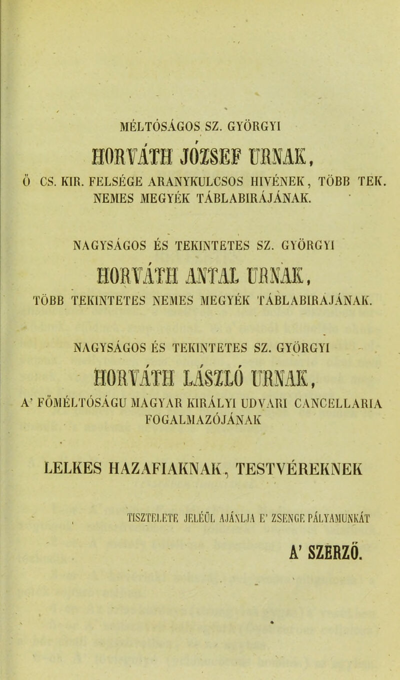 MÉLTÓSÁGOS SZ. GYÖRGYI HORfÁTH JOISEF URNÁK, Ü CS. KIR. FELSÉGE ARANYKULCSOS HÍVÉNEK, TÖBB TEK. NEMES MEGYÉK TÁBLABIRÁJÁNAK. NAGYSÁGOS ÉS TEKINTETES SZ. GYÖRGYI ' HORIÁTH ANTAL ÜBNAK, TÖBB TEKINTETES NEMES MEGYÉK TÁBLABIRAJÁNAK. NAGYSÁGOS ÉS TEKINTETES SZ. GYÖRGYI - . HORYATH LÍSILÓ URNÁK, A’ FÖMÉLTÖSÁGU MAGYAR KIRÁLYI UDVARI CANCELLARIA FOGALMAZÓJÁNAK LELKES HAZAFIAKNAK, TESTVÉREKNEK tisztf.ij:tr jf.léöf ajánlja f; zsfngf, pályamunkát A’ SZERZŐ.
