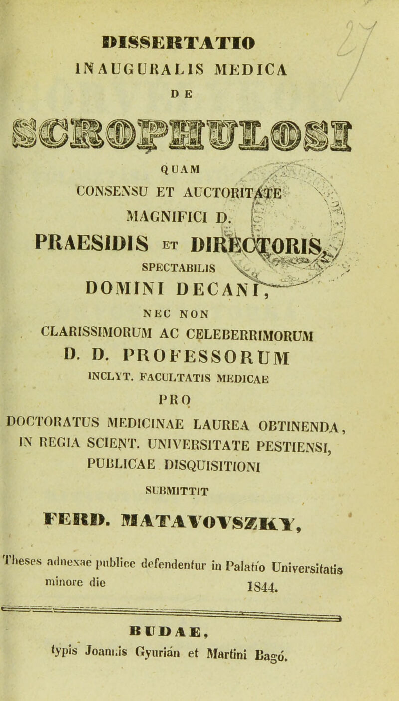 niS8EKTATIO INAUGUKALIS MEDICA D E A QUAM CONSEXSÜ ET AÜCTORIIV^^ V -- MAGNlFICl D. PRAESIÜIS et Dl SPECTABILIS 'v, DOMIM DECA]^ NEC NON , CLARISSIMORÜM AC CELEBERRIMORUM D. D. PROFESSORUM INCLYT. FaCULTATIS MEDICAE PRO DOCTORATUS MEDICINÁÉ LAÜREA OBTINENDA, IN REGIA SCIE^^T. UNIVERSITATE PESTIENSI, PUBLICAE DISQUISITIONí SIIBIVIITTIT * FEICD. MATAVOVSaKF, f Tl.eses adnexae publioe defendenlur in Palafío üniversUatis minőre die 1844. budai:, typis Joam.is Gyurián et Martini Bagó.