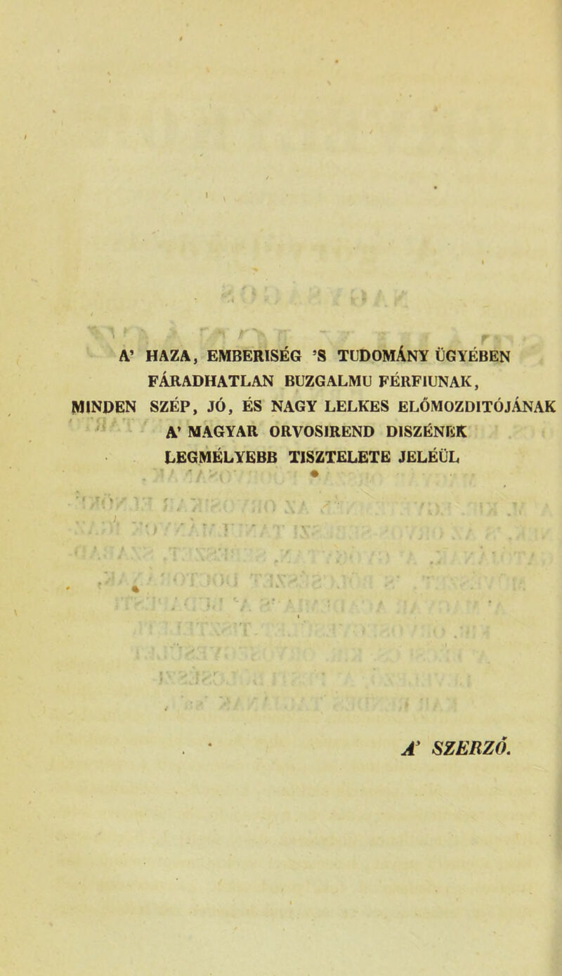 I A’ HAZA, EMBERISÉG ’S TUDOMÁNY ÜGYÉBEN FÁRADHATLAN BUZGALMU FÉRFIÚNAK, MINDEN SZÉP, JÓ, ÉS NAGY LELKES ELŐMOZDÍTÓJÁNAK A’ MAGYAR ORVOSIREND DÍSZÉNEK LEGMÉLYEBB TISZTELETE JELÉÜL SZERZŐ.