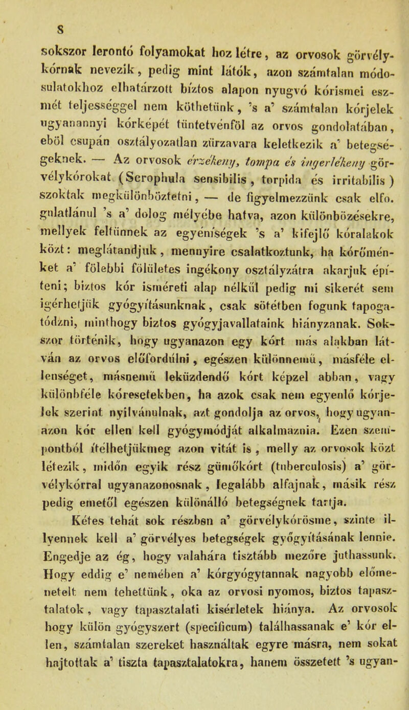 s sokszor lerontó folyamokat hoz létre, az orvosok görvély- Ivornak nevezik, pedig mint látok, azon számtalan módo- sulatokhoz elhatárzott biztos alapon nyugvó kórisméi esz- mét teljességgel nem köthetünk, ’s a’ számtalan kórjelek ugyanannyi kórképet tüntetvénföl az orvos gondolatában, eböl csupán osztályozatlan zűrzavara keletkezik a' betegsé- . geknek. Az orvosok erzekeni/, tompa és ingerlékeny gör- velykorokat (Scrophula sensibiiis , torpida és irritabilis ) szoktak megkülönböztetni, — de figyelmezzünk csak elfő. gnlatlánul s a’ dolog mélyébe hatva, azon különbözésekre, mellyek feltűnnek az egyéniségek ’s a’ kifejlö kóralakok közt: meglatandjuk, mennyire csalatkoztunk, ha kóromén- ket a’ fölebbi fölületes ingékony osztályzatra akarjuk épí- teni; biztos kór isméreti alap nélkül pedig mi sikerét sem Ígérhetjük gyógyításunknak, csak sötétben fogunk tapoga- tódzni, minthogy biztos gyógyjavallataink hiányzanak. Sok- szor történik, hogy ugyanazon egy kórt más alakban lát- ván az orvos elúTordiilni, egészen különnemű, másféle el- lenséget, másnemű leküzdendő kórt képzel abban, vagy különbféle kóresetekben, ha azok csak nem egyenlő kórje- Jok szerint nyilvánulnak, azt gondolja az orvos,^ hogy ugyan- azon kór ellen kell gyógymódját alkalmaznia. Ezen szem- pontból ítélhetjüknieg azon vitát is , melly az orvosok közt létezik, midőn egyik rész gümokórt (tnberculosis) a’ gör- vélykórral ugyanazonosnak, legalább alfajnak, másik rész pedig emetul egészen különálló betegségnek tartja. Kétes tehát sok részben a’ görvélykórösme, szinte il- lyennek kell a’ görvélyes betegségek gyógyításának lennie. Engedje az ég, hogy valahára tisztább mezőre juthassunk. Hogy eddig e’ nemében a’ kórgyógytannak nagyobb előme- netelt nem tehettünk, oka az orvosi nyomos, biztos tai>asz- talatok, vagy tapasztalati kísérletek hiánya. Az orvosok hogy külön gyógyszert (specilicura) találhassanak e’ kór el- len, számtalan szereket használtak egyre másra, nem sokat hajtottak a’ tiszta tapasztalatokra, hanem összetett ’s ugyan-