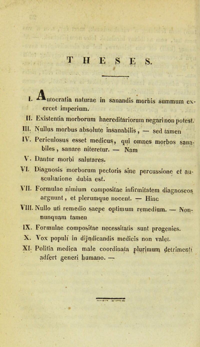 T H E S E S. . A . 1. utocratia natiirae in sanandis morbis suninuim e\- ercet imperium. ^11. Existentia morboriim haereditariorum negarinonpotest. III. Nullus morbus absohite insaiiabilis, —- séd tamen IV. Periculosus esset medicusi, qui ompes morbos saiia- biles, sanare níteretur. — Nam V . Dantnr morbi salutares. VI. Diagnosis morborum pectoris síné percussione el au- scullatione dubia est. V'II. Formuláé nimium compositae infirmitatem dlagnoseos, arguunt, et plerumque nocent. — Hinc Vm. Nullo úti remedio saepe optimum reniedium. — Nop- nunquani tamen IX. Formuláé compositae necessitatis sunt progenies. X. V ox populi in dijudicandis medicis non valet. XI. Politia mediqa male coordinata plurimum detilmenf( adfert generi Jiumano. —7