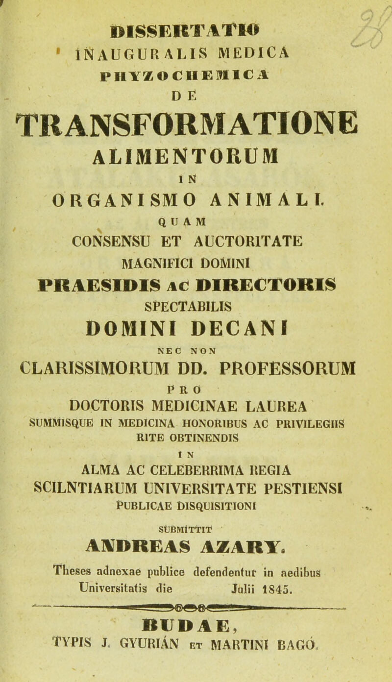 IHSSERTATIO ' 1NALGUP.ALIS MEDICA PIlYZOCIIKIflICA DE TRANSFORMATIONE ALIMENTOBUM I N ORGANISMO ANIMALI. Q U A M CONSENSU ET AUCTORITATE MAGNIFICI DOMINI PRAESIDIIS AC DIRE€TOKl§ SPECTABILIS DOMINI DECANI NEC NON CLARISSIMORUM DD. PROFESSORUM Pro DOCTORIS MEDICINÁÉ LAEREA SUMMISQUE IN MEDICINA HONORIBUS AC PRIVILEGIIS RITE OBTINENDIS I N ALMA AC CELEBERRIMA HEGIA SCILNTIARUM ÜNIVERSITATE PESTIENSI PCBLICAE DISQCISITIONI SUBMÍTTI'r AUDREAS AZARY. Theses adnexae publice defendentur in aedibus Universitatis die Julii 1845. RIIDAE, TYPIS J. GYURIÁN et MARTINI BAGÓ.