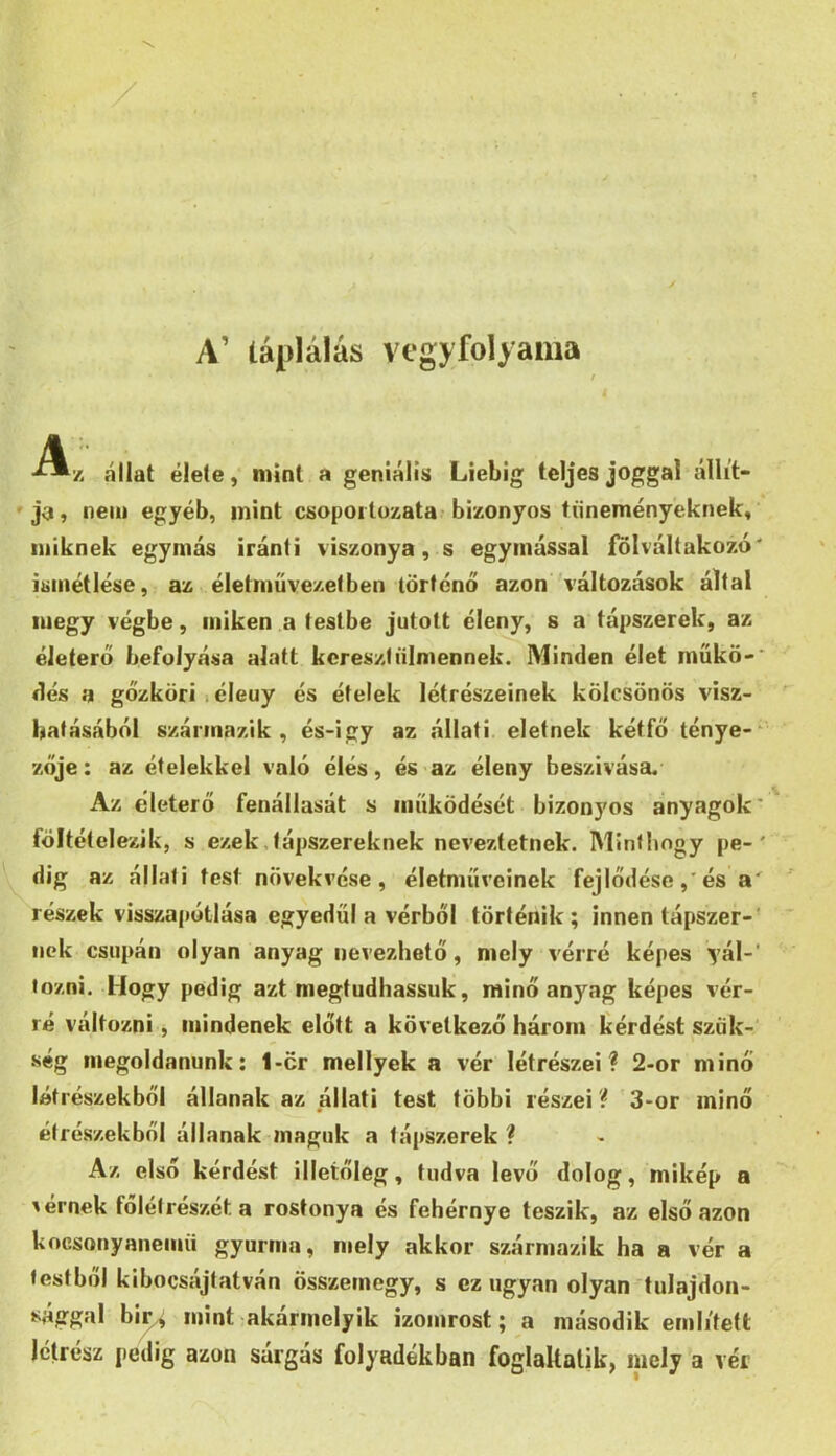 A’ táplálás vegyfolyaiua t ■^7. állat élete, mint a geniálís Liebig teljes joggal állít- ja, nem egyéb, mint csopoitozata bizonyos tüneményeknek, miknek egymás iránti viszonya, s egymással fölváltakozó' ismétlése, az életművezet ben történő azon’ változások által megy végbe, miken a testbe jutott éleny, s a tápszerek, az életerő befolyása alatt keresztíilmennek. Minden élet műkő-' dés a gőzköri 1 éleuy és ételek létrészeinek kölcsönös visz- hatásából származik, és-igy az állati eleinek kétfő ténye-* zője: az ételekkel való élés, és az éleny beszivása. Az életerő fenállasát s működését bizonyos anyagok* föltételezik, s ezek tápszereknek neveztetnek. Minthogy pe-' dig az állati test növekvése, életműveinek fejlődése,'és a' részek visszapótlása egyedül a vérből történik; innen tápszer-' nek csupán olyan anyag nevezhető, mely vérré képes yál-' tozni. Hogy pedig azt megtudhassuk, minő anyag képes vér- ré változni, mindenek előtt a következő három kérdést szük- ség megoldanunk: 1-cr mellyek a vér létrészei? 2-or minő létrészekből állanak az állati test többi részei ? 3-or minő étrészekbni állanak maguk a tápszerek ? Az első kérdést illetőleg, tudva levő dolog, mikép a 'érnek főlélrészeta rostonya és fehérnye teszik, az első azon kocsonyanemii gyurma, mely akkor származik ha a vér a testből kibocsájtatván összemegy, s ez ugyan olyan tulajdon- sággal biv/i mint akármelyik izomrost; a második említett Ictrész pedig azon sárgás folyadékban foglaltatik, mely a vér