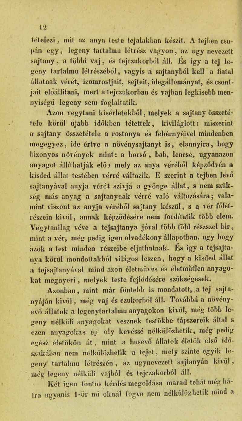 félelezij mii nz anya (este lejalakbnn készít. A tejben csu* l»án egy, legény tartaliim lét rész vagyon, az úgy nevezett sajfany, a többi vaj, és tejczukorból áll. Es igy a tej le- gény tartalmú lét részéből, vagyis a sajtanyból kell a liatal állatnak vérét, izomrostjait, sejtéit, idegállományat, és csont- jait előállítani, mert a tejczukorban és vajban legkisebb men- nyiségű legeny sem foglaltatik. Azon vegytani kísérletekből, melyek a sajtany összeté- tele körűi újabb időkben tétettek, kiviláglott: miszerint a sajtany összetétele a rostonya és fehérnyéivel mindenben megegyez, ide értve a növénysajtanyt is, elannyira, hogy bizonyos növények mint: a borsó, bab, lencse, ugyanazon anyagot állíthatják elő> mely az anya véréből képződvén a kisded állat testében vérré változik. E szerint a tejben levő sajtanyával auyja vérét szivjá a gyönge állat, s nem szük- ség más anyag a sajtanynak vérré való változására; vala- mint viszont az anyja véréből sajtany készül, s a vér főlét- lészein kivül, annak képződésére nem fordítatik több elem. Vegytanilag véve a tejsajtanya jóval több föld részszel bir, mint a vér, még pedig igen olvadékony állapotban, úgy hogy azok a test minden részeibe eljuthatnak. És igy a tejsajta- nya körül mondottakból világos leszen, hogy a kisded allat a tejsajtanyával mind azon életműves és életmíitlen anyago- kat megnyeri , melyek teste fejlődésére szükségesek. Azonban, mint már föntebb is mondatott, a tej sajta- nyáján kivül, még vaj és czukorból áll. Továbbá a növény- evő állatok a legenytnrtalmu anyagokon kivül, még több le- geny nélküli anyagokat \esznek testükbe tápszereik áltál s ezen anyagokas ép oly kevéssé nélkülözhetik, meg pedig cgés'z életökön át, mint a húsevő állatok életük első idő- szakában nem nélkülözhetik a tejet, mely szinte egyik le- gény tartalmú létrészén , az úgynevezett sajtanyan kivül, ' még legeny nélküli vajból és tejczakorbol all. Két igen fontos kérdés megoldása marad tehat meg ha- tra ugyanis 1-ör mi oknál fogva nem nclküluzhclik mind a