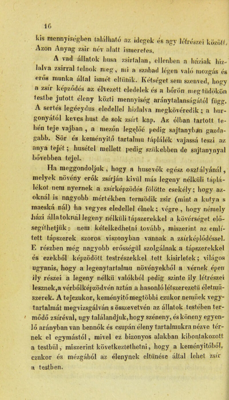 lf> / kis mennyisegbon található nz idegek Azon Anyag zsir név alatt ismeretes. és agy létréázei között. A vad állatok húsa zsiitálán, ellenben n háziak hiz- lalva zsírral tclnok meg, mi a szabad légen való mozgás és erős munka által ismét eltűnik. Kétséget sem szenved, hogy a zsi'r képződés az élvezett eledelekés a bőrön meg tüdőkön testbe jutott éleny közti mennyiség aránytalanságától függ, A sertés legéeydus eledellel hizlalva megkövéredik; a hur- gonyatol kévés húst de sok zsjVt kap. Ak ólban tartott te- hén teje vajban , a mezőn legelőé pedig sajtanyban gazda- gabb. Sör es kemenyito tartalmú táplálék vajassá teszi az anya tejét; husetel mellett pedig szükebben de sajtanynyal bővebbea tejek. Ha meggondoljuk , hogy a húsevők egész osztályánál, melyek növeiiy erők zsírján kívül más legény nélküli táplá- lékot nem nyernek a zsirképzödés fölötte csekély; hogy az- oknál is nagyobb mértékben termödik zsir (mint a kutya s macska nal) ha vegyes eledellel élnek; végre , hogy némely Jiazi állatoknál legeny nélküli tápszerekkel a kövérséget elő- segíthetjük: nem kételkedhetni tovább, miszerint az emlí- tett tápszerek szoros viszonyban vannak a zsi'rképlődéssel. E részben még nagyobb erősségűi szolgálnak a tápszerekkel és ezekből képződött testrészekkel tett kisirletek; világos ugyanis, hogy a legenytartalmu növényekből a vérnek épen ily részei a legeny nélkii valókból pedig szinte ily létrészei lesznek,a vérbőlképzödvén aztán a hasonló létszerezetü életmű- szerek. Atejezukor, keményítő megtöbbi ezukor neműek vegy- tartalmát megvizsgálván s összevetvén az állatok testében ter- mődő zsíréval, úgy találandjuk,hogy széneny, ésköneny egyen- lő arányban van bennők és csupán éleny tartalmukra nézve tér- nek el egymástól, mivel ez bizonyos alakban kibontakozott a testbűi, miszerint következtethetni, hogy a keményítőből, ezukor és mézgából az élenynek eltűnése által lehet zsír a testben.