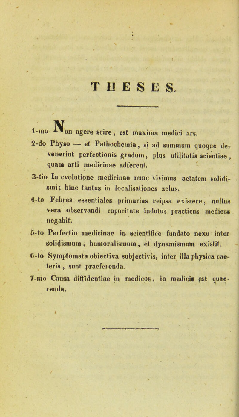 s f T IJ E S E S. N, l'Uio •^'^on agere scire, est inaxima medici ars. 2«do Physo — et Pathochernia, sj ad sumnumi quoqiie de^ veneriot perfectionis gradum, plus uti|ilatis scientia© , quain arti medicináé adferent. 3-tio In cvolutione medicináé nunc vivimus aetatem sülidi- sini; hinc tantus in localisaiiones zelus. 4-to Febres essentiales priniarias reipsa existere, nulíus Vera observandi capacltate indutus practicus medicus iiegabit. Ö-to Perfectio medicináé in scienfifice fundato nexu inter solidismum , humoralismum , et dynamismum existitn 6- (o Symptomata obiectiva subjectivis, inter illa pbysica cae- teris , sunt praefei enda. 7- mo Cnusa dill'identi^e in medicos, in medicii ^st quae- renda.