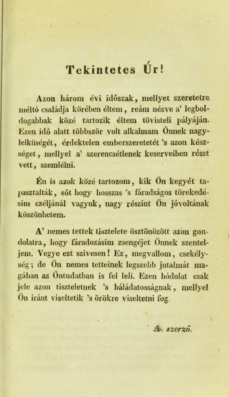 I Tekintetes Ur! Azon harom 4vi idoszak, mellyet szeretetre iiielto csaladja kor^ben eltem, ream nezve a’ legbol- dogabbak koze tartozik eltem tovisteli palyajan. Ezen ido alatt tobbszor volt alkalmam Onnek nagy- lelkiiseget, erdektelen emberszeretet^t ’s azon kesz- seget, mellyel a’ szerencsetlenek keserveiben reszt vett, szemlelni. is azok kiize tartozom, kik On kegyet ta- pasztaltak, sot bogy liosszas 's faradsagos tbrekede- sim czeljanal vagyok, nagy reszint On jdvoltaiiak kuszdnlietem. nemes tettek tisztelete dsztdndzott azon gon- dolatra, bogy faradozasim zseng^jet Onnek szentel- jem, Vegye ezt szivesen! Ez, megvallom, csekely- seg; de On nemes tetteinek legszcbb jutalmat ma- gaban az Ontudatban is fel leli. Ezen hodolat csak jele azon tiszteletnek ’s haladatossagnak, mellyel On irunt viseltetik ’s orokre viseltetni fog. An szerzo.