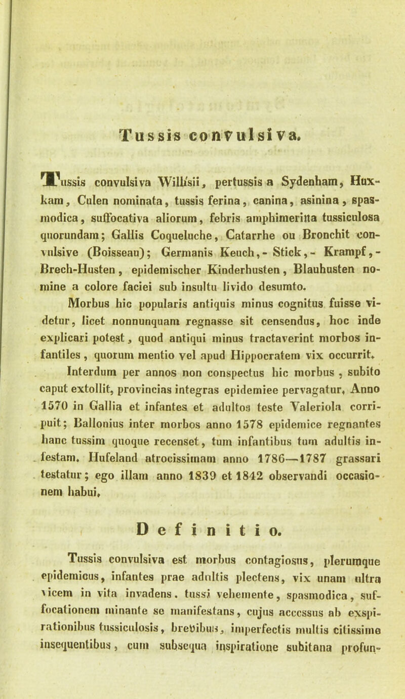 l^ussis convulsi va Willisii^ pertussis a Sydenham, Hux- kam, Culen nominata, tussis ferina, canina, asinina , spas- modica, suffocativa aliorum, febris amphimeritta tussiculosa quorundam; Gallis Coqueluche, Catarrhe ou Bronchit con- vulsive (Boisseau); Germanis Keuch, - Stick, - Krampf, - Brecli-Husten, epidemischer Kinderhusten, Blauhusten no- mine a colore faciei sub insultu livido desumto. Morbus hic popularis antiquis minus cognitus fuisse vi- detur, licet nonnunquam regnasse sit censendus, hoc inde explicari potest, quod antiqui minus tractaverint morbos in- fantiles , quorum mentio vel apud Hippocratem vix occurrit» Interdum per annos non conspectus hic morbus , subito caput extollit, provincias integras epidemiee pervagatur, Anno 1570 in Gallia et infantes et adultos teste Valeriola corri- puit; Ballonius inter morbos anno 1578 epidemice regnantes hanc tussim quoque recenset, tum infantibus tum adultis in- . lestam. Hufeland atrocissimam anno 1786—1787 grassari . testatur; ego illam anno 1839 et 1842 observandi occasio- nem habui. Definitio. Tussis convulsiva est morbus contagiosus, plerumque epidemicus, infantes prae adnltis plectens, vix unam ultra ^icem in vita invadens, tussi vehemente, spasmodica, suf- focationem minante so manifestans, cujus accessus ab exspi- rationibus tussiculosis, breyibun, imperfectis mullis citissime inscquenlibus, cum subiiequa inspiratione subitona profun-