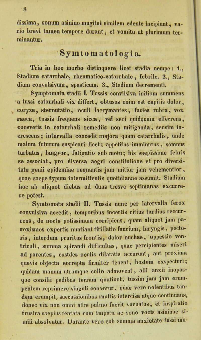dissima, sonum asinino mugitui similem edente incipiunt, va- rio brevi tamen tempore durant, et vomitu ut plurimum ter- minantur* 'Syintoniatologia. Tria in hoc morbo distinquere licet stadia nempe: 1., Stadium catarrhale, rheumatico-catarrbale, febrile. 2., Sta- dium convulsivum, spasticum. 3., Stadium decrementi. Symptomata stadii 1. Tussis convilsiva initium summens *a tussi catarrhali vix ditfert, obtusus enim est capitis dolor, ^ coryza, sternutatio, oculi lacrymantes, facies rubra, vox rauca, tussis frequens sicca, vel seri quidquam efferrens, consvetis in catarrhali remediis non mitiganda, sensim in- crescens ; intervalla concedit majora quam catarrhalis, unde malum futurum suspicari licet; appetitus imminutus, somnus turbatus, langvor, fatigatio sub motu; his saepissime febris se associat, pro diversa aegri constitutione et pro diversi- tate genii epidemiae regnantis jam mitior jam vehementior, quae saepe typum intermittentis quotidianae assumit. Stadium hoc ab aliquot diebus ad duas tresve septimanas excurre- re potest. Symtomata stadii II. Tussis nunc per iatervalla ferox convulsiva accedit, temporibus incertis citius tardius reccur- rens , de nocte potissimum corripiens, quam aliquot jam pa- roxismos expertis nuntiant titillatio faucium, laryngis, pecto- ris, interdum pruritus frontis, dolor nuchae, oppessio ven- triculi, summa spirandi difficultas, quae percipientes miseri ad parentes, custdes oculis dilatatis accurunt, aut proxima quevis objecta eorrepta firmiter tenent, hostem exspecturi; quidam manum utramque collo admovent, alii anxii inopos- que consilii pedibus terram quatiunt, tussim jam jam erum- pentem reprimere singuli conantur, qiiae vero nolentibus tan- dem erumpit, succussionibus niultis intercisa atque continuans, donec vix non omni aere pulmo fuerit vacuatus, et inspiratio frustra saepius tentata cum impetu ac sono vocis asininae si- inili absolvatur» Uurante vero sub sumiua anxietate tussi mu