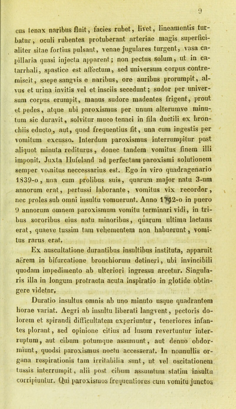 cus tenax naribus fluit, facies rubet, Uvet, lineamentis tur- batur, oculi rubentes protuberant arteriae magis superfici- aliter sitae fortius pulsant, venae jugulares turgent, vasa ca- pillaria quasi injecta apparent; non pectus solum, ut in ca- larrhali, spastice est aftectum, sed universum corpus contre- miscit, saepe sangvis e naribus, ore auribus prorumpit, al- vus et urina invitis vel et insciis secedunt; sudor per univer- sum corpus erumpit, manus sudore madentes frigent, prout et pedes, atque ubi paroxismus per unum alterurnve minu- tum sic duravit, solvitur muco tenaci in fila ductili ex bron- chiis educto, aut, quod frequentius fit, una cum ingestis per vomitum excusso. Interdum paroxismus interrumpitur post aliquot minuta rediturus, donec tandem vomitus finem illi imponit. Juxta Hufeland ad perfectam paroxismi solutionem seniper vomitus neccessarius est. Ego in viro quadragenario 1839-0 , una cum prolibus suis, quarum major natu 3-um annorum erat, pertussi laborante, vomitus vix recordor, nec proles sub omni insultu vomuerunt. Anno 1^2-o in puero 9 annorum omnem paroxismum vomitu terminari vidi, in tri- bus sororibus eius natu minoribus, quarum ultima lactans erat, quaeve tussim tam vehementem non habuerunt, vomi- tus rarus erat, Ex auscultatione durantibus insultibus instituta, apparuit aerem in bifurcatione bronchiorum detineri, ubi invincibili quodam impedimento ab ulteriori ingressu arcetur. Singula- ris illa in longum protracta acuta inspiratio in glotide obtin- gere videtnr, Duratio insultus omnis ab uno minuto usque quadrantem horae variat. Aegri ab insultu liberati langvent, pectoris do- lorem et spirandi difficultatem experiuntur, teneriores infan- tes plorant, sed opinione citius ad lusum revertuntur inter- ruptum , aut cibum potumque assumunt, aut denuo obdor- miunt, quodsi paroxismus noctu accesserat. In nonnullis or- gana respirationis tam irrilabilia sunt, ut vel oscitationem tussis interrumpit, alii post cibum assumtum statim insultu corripiuntur. Qui paroxisiuos frequcnliores cum vomitu junctos