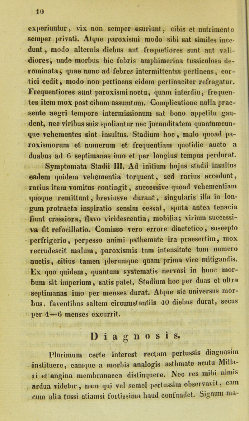 experiuntur, vix non semper «suriunt, cibis et nutrimento seniper privati. Atque paroxisrni modo sibi sat similes ince- dunt, modo alternis diebus aut frequetiores sunt aut vali- diores, unde morbus hic febris amphimerina tussiculosa de- rominata^ quae nunc ad febres intermittentss pertinens, cor- tici cedit, modo non pertinens eidem pertinaciter refragatur. Frequentiores sunt paroxisrni noctu, quam interdiu, frequen- tes item mox post cibum assumtum. Complicatione nulla prae- sente aegri tempore intermissionum sat bono appetitu gau- dent, nec viribus suis spoliantur nec jucunditatem quantunacun- que vehementes sint insultus. Stadium hoc, malo quoad pa- roxismorum et numerum et frequentiam quotidie aucto a duabus ad 6 septimanas imo et per longius tempus perdurat. Symptomata Stadii III. Ad initium hujus stadii insultus eadem quidem vehementia torquent, sed rarius accedunt, rarius item vomitus contingit, successive quoad vehementiam quoque remittunt, breviusve durant, singularis illa in lon- gum protracta inspiratio sensim cessat, sputa antea tenacia fiunt crassiora, flavo viridescentia, mobilia; virium successi- va fit refocillatio. Comisso vero errore diaetetice, suseepto perfrigerio, perpesso animi pathemate ira praesertim, mox recrudescit malum, paroxisniis tum intensitate tum numero auctis, citius tamen plerumque quam prima vice mitigandis. Ex quo quidem, quantum systematis nervosi in hunc mor- bum sit imperium, satis patet. Stadium hoc per duas et ultra septimanas imo per menses durat. Atque sic universus mor- bus. faventibus saltem circumstantiis 40 diebus durat, secus per 4—6 menses excurrit. Diagnosis. Plurimum certe interest rectam pertussis diagnosim instituere, eamque a morbis analogis asthmate acutu Milia- ri et angina membranacea distinquere. Nec res mihi nimis ardua videtur, nam qui vel semel pertussim observavit, eam cum alia tussi etiamsi fortissima haud confundet. Signum ma-