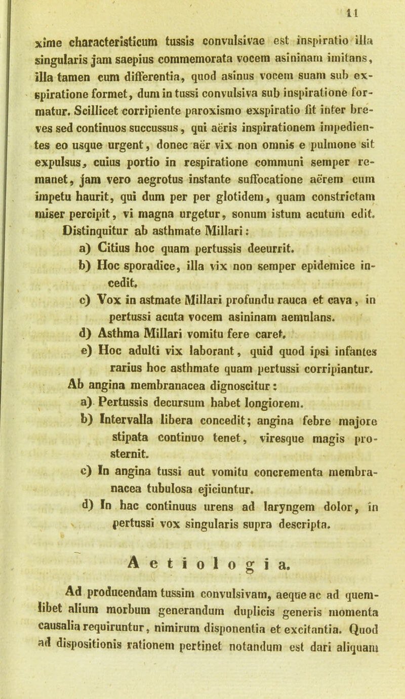 n xime characterlstlcum tussis convulsivae est inspiratio illa singularis jam saepius commemorata vocem asininam imitans, illa tamen cum differentia, quod asinus vocem suam sub ex- spiratione formet, dum in tussi convulsiva sub inspiratione for- matur. Scillicet corripiente paroxismo exspiratio Iit inter bre- ves sed continuos succussus, qui aeris inspirationem impedien- tes eo usque urgent, donec aer vix non omnis e pulmone sit expulsus 4 cuius portio in respiratione communi semper re- manet, jam vero aegrotus instante suffocatione aerem cum impetu haurit, qui dum per per glotidem, quam constrictam miser percipit, vi magna urgetur, sonum istum acutum edit. Distinquitur ab asthmate Miliari: a) Citius hoc quam pertussis deeurrit. b) Hoc sporadice, ilia vix non semper epidemice in- cedit. c) Vox in astmate Miliari profundu rauca et cava, in pertussi acuta vocem asininam aemulans. d) Asthma Miliari vomitu fere caret. e) Hoc adulti vix laborant, quid quod ipsi infantes rarius hoc asthmate quam pertussi corripiantur. Ab angina membranacea dignoscitur: a) . Pertussis decursum habet longiorem. b) Intervalla libera concedit; angina febre majore stipata continuo tenet, viresque magis pro- sternit. c) In angina tussi aut vomitu concrementa membra- nacea tubulosa ejiciuntur* d) In hac continuus urens ad laryngem dolor, in pertussi vox singularis supra descripta. Aetiologia. Ad producendam tussim convulsivam, aeque ac ad quem- libet alium morbum generandum duplicis generis momenta causalia requiruntur, nimirum disponentia et excitantia. Quod ad dispositionis rationem pertinet notandum est dari aliquam