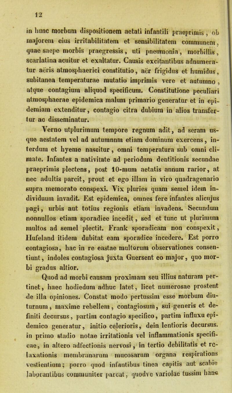 in hunc morbum dispositionem aetati infantili praepritnis , ob niajoreni eius irritabilitatem et sensibilitatem communem, quae saepe morbis praegressis, uti pneitmonia, morbillis , scarlatina acuitur et exaltatur. Causis excitontibus adnumera- tur aeris atmosphaerici constitutio, aer frigidus et humidus, subitanea temperaturae mutatio imprimis vere et autumno , atque contagium aliquod specificum. Constitutione peculiari atmosphaerae epidemica malum primario generatur et in epi- demiam extenditur, contagio citra dubium in alios transfer- tur ac disseminatur. Verno utplurimum tempore regnum adit, ad seram us- que aestatem vel ad autumnnm etiam dominum exercens, in- terdum et hyeme nascitur, omni temperatura sub omni cli- mate. Infantes a nativitate ad periodum dentitionis secundae praeprimis plectens, post 10-mum aetatis annum rarior, at nec adultis parcit, prout et ego illam in viro quadragenario supra memorato conspexi. Vix pluries quam semel idem in- dividuum invadit. Est epidemica, omnes fere infantes alicujus pagi, urbis aut totius regionis etiam invadens. Secundum nonnullos etiam sporadiec incedit, sed et tunc ut plurimum inultos ad semel plectit. Frank sporadicam non conspexit, Ilufeland itidem dubitat eam sporadice incedere. Est porro contagiosa, hac in re eastae multorum observationes consen- tiunt , indoles contagiosa juxta Guersent eo major, quo mor- bi gradus altior. Quod ad morbi causam proximam seu illius naturam per- tinet, haec hodiedum adhuc latet, licet numerosae prostent de illa opiniones. Constat modo pertussim esse morbum diu- turnum^ maxime rebellem, contagiosum, sui generis et de- finiti decursus, partim contagio specifico, partim influxu epi- demico geneiatur, initio celerioris, dein lentioris decursus, in primo stadio notae irritationis vel inflammationis specifi- cae, in altero adfectionis nervosi, in tertio debilitatis et re- laxationis membranarum mucosarum organa respirations vestientium; porro quod infantibus tinea capitis aut scabie laborantibus couiiiiuniler parcat, quodve variolae tussim han«