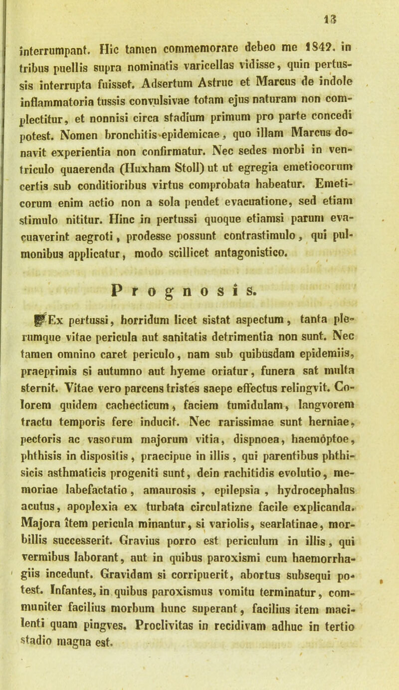 u interrumpant. Hic tamen commemorare debeo me 1842. in tribus puellis supra nominatis varicellas vidisse j quin pertus- sis interrupta fuisset. Adsertum Astrue et Marcus de indole inflammatoria tussis conyuisivae totam ejus naturam non com- plectitur, et nonnisi circa stadium primum pro parte concedi potest. Nomen bronchitis*epidemicae, quo illam Marcus do- navit experientia non confirmatur. Nec sedes morbi in ven- triculo quaerenda (Huxham Stoll) ut ut egregia emetiocorum certis sub conditioribus virtus comprobata habeatur. Emeti- corum enim actio non a sola pendet evacuatione, sed etiam stimulo nititur. Hinc in pertussi quoque etiamsi parum eva- cuaverint aegroti, prodesse possunt contrastimulo, qui pul- monibus applicatur, modo scillicet antagonistico. Prognosis. I^Ex pertussi, horridum licet sistat aspectum, tanta ple- rumque vitae pericula aut sanitatis detrimentia non sunt. Nec tamen omnino caret periculo, nam sub quibusdam epidemiis, praeprimis si autumno aut hyeme oriatur, funera sat inulta sternit. Vitae vero parcens tristes saepe effectus relingvit. Co- lorem quidem cachecticum, faciem tumidulam, langvorem tractu temporis fere inducit. Nec rarissimae sunt herniae, pectoris ac vasorum majorum vitia, dispnoea, haemoptoe, phthisis in dispositis , praecipue in illis , qui parentibus phthi- sicis asthmaticis progeniti sunt, dein rachitidis evolutio, me- moriae labefactatio, amaurosis , epilepsia , hydrocephalus acutus, apoplexia ex turbata circulatizne facile explicanda. Majora item pericula minantur, si variolis, searlatinae, mor- billis successerit. Gravius porro est periculum in illis, qui vermibus laborant, aut in quibus paroxismi cum haemorrha- ' giis incedunt. Gravidam si corripuerit, abortus subsequi po- test. Infantes, in quibus paroxismus vomitu terminatur, com- muniter facilius morbum hunc superant, facilius item maci- lenti quam pingves. Proclivitas in recidivam adhuc in tertio stadio magna est.