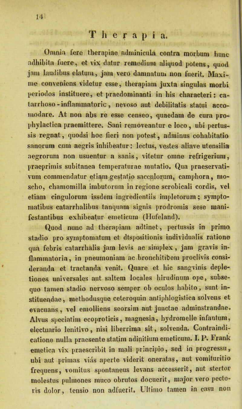 H Therapia. Omnia 1'ero therapiae adminicula contra morbum hunc adliibitn fuere, et vix datur remedium aliquod potens, quod jam laudibus elatum, jam vero damnatum iion fuerit, Maxi- me conveniens videtur esse, therapiam juxta singulas morbi periodos instituere, et praedominanti in his characteri: ca- tarrhoso - inflammatorie , nevoso aut debilitatis statui acco- modare. At non abs re esse censeo, quaedam de cura pro- phylactica praemittere. Sani removeantur e loco, ubi pertus- sis regnat, quodsi hoc fieri non potest, adminus cohabitatio sanorum cum aegris inhibeatur: lectus, vestes aliave utensilia aegrorum non usuentur a sanis, vitetur omne refrigerium, praeprimis subitanea temperaturae mutatio. Qua praeservati- vuni commendatur etiam gestatio sacculorum, camphora, mo- scho, chamomilla imbutorum in regione scrobicali cordis, vel etiam cingulorum issdem ingredientiis impletorum; sympto- matibus catarrhalibus tanquam signis prodromis sese mani- festantibus exhibeatur emeticum (Hufeland). Quod nunc ad therapiam adtinet, pertussis in primo stadio pro symptomatum et dtspositionis individualis ratione qua febris catarrhalis jam levis ac simplex, jam gravis in- flammatoria, in pneumoniam ac bronchitibem proclivis consi- deranda et tractanda venit. Quare et hic sangvinis deple- tiones universales aut saltem locales hirudinum ope, subse- quo tamen stadio nervoso semper ob oculos habito, sunt in- stituendae, methodusque ceteroquin antiphlogistica solvens et evacuans, vel emolliens seorsim aut juuetae adminstrandae. Alvus speciatim ecoproticis, magnesia, bydromelle infantum, electuario lenitivo, nisi liberrima sit, solvenda. Contraindi- catione nulla praesente statim ndinitium emeticum. I. P. Frank emetica vix praescribit in mali principio, sed in progressu, ubi aut primas vias aperte viderit oneratas, aut vomituritio frequens, vomitus spontaneus levans accesserit, aut stertor molestus pulmones muco obrutos docuerit, major vero pecto- ris dolor, tensio non adfuerit» Ultimo tamen in casu non