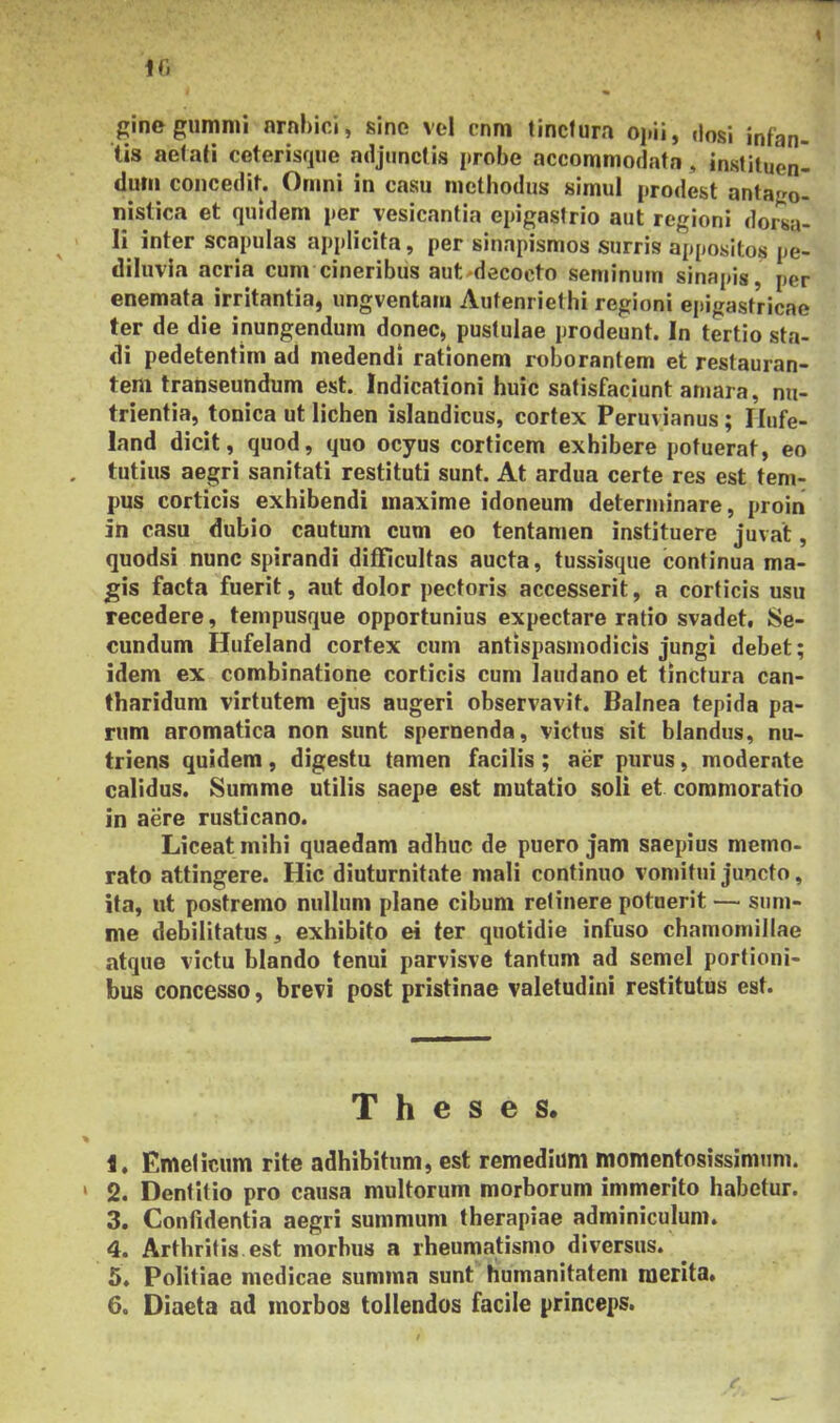 ginegumnii nrnbici, sine vel cnm tinctura opii, ,losi infan- tis aetati ceterisque adjunctis probe accommodata, instituen- dum concedit. Omni in casu methodus simul prodest antapo- nistica et quidem per vesicantia epigastrio aut regioni dorsa- li inter scapulas applicita, per sinapismos surris appositos pe- diluvia acria cum cineribus aut^decocto seminum sinapis, per enemata irritantia, ungventam Autenriethi regioni epigastricae ter de die inungendum donec, pustulae prodeunt. In tertio sta- di pedetentim ad medendi rationem roborantem et restauran- tem transeundum est. Indicationi huic satisfaciunt amara, nu- trientia, tonica ut lichen islandicus, cortex Peruvianus; Ilufe- land dicit, quod, quo ocyus corticem exhibere potuerat, eo tutius aegri sanitati restituti sunt. At ardua certe res est tem- pus corticis exhibendi maxime idoneum determinare, proin in casu dubio cautum cum eo tentamen instituere juvat, quodsi nunc spirandi difificultas aucta, tussisque continua ma- gis facta fuerit, aut dolor pectoris accesserit, a corticis usu recedere, tempusque opportunius expectare ratio svadet. Se- cundum Hufeland cortex cum antispasmodicis jungi debet; idem ex combinatione corticis cum laudano et tinctura can- tharidum virtutem ejus augeri observavit. Balnea tepida pa- rum aromatica non sunt spernenda, victus sit blandus, nu- triens quidem, digestu tamen facilis ; aer purus, moderate calidus. Summe utilis saepe est mutatio soli et commoratio in aere rusticano. Liceat mihi quaedam adhuc de puero jam saepius memo- rato attingere. Hic diuturnitate mali continuo vomitui juncto, ita, ut postremo nullum plane cibum retinere potuerit — sum- me debilitatus, exhibito ei ter quotidie infuso chamomillae atque victu blando tenui parvisve tantum ad semel portioni- bus concesso, brevi post pristinae valetudini restitutus est. Theses. i» Emelicum rite adhibitum, est remedium momentosissimum. 2. Dentitio pro causa multorum morborum immerito habetur. 3. Confidentia aegri summum therapiae adminiculum. 4. Arthritis, est morbus a rheumatismo diversus. 5. Politiae medicae sumina sunt humanitatem merita» 6. Diaeta ad morbos tollendos facile princeps.