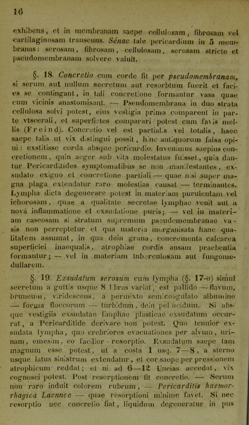 ftxhibcTis, cl in uicnibranani saepe cellulosam, fibrosam vel cartilaginosam transeuns. Senae tale pericardium iii 5 mem- branas : serosam, fibrosam, cellulosam, serosam stricte et pseudomembranaiii solvere valuit. §. 18. Concretio cum corde fit per pseudomembrananif si serum aut nullum secretum aut resorbtum fuerit et faci- es sc contingant, in tali concretione formantur va.sa quae cum vicinis anastomisant. -— Pseudomembrana in duo strata cellulosa solvi potest, eius vestigia prima comparent in par- te vtscerali, et superfictes comparari potest cum fa\is mel- lis (Freind). Concretio vel est partialis vel totalis, haec saepe talis ut vix distingui possit, bine antiquorum falsa opi- ni: exstitisse corda absque pericardio. Invenimus saepius con- cretionem, quin aeger sub vita molestatus fuisset, quia dan- tur Pericarditides symptomatibus se non manilestantes, ex- sudato exiguo et concretione partiali— quae nisi super ma- gna plaga extendatur raro molestias causat — terminantes. Lympha dicta degenerare potest in materiam purulentam vel icliorosam, quae a qualitate secretae lymphae venit aut a nova inflammatione et exsudatione puris; — vel in materi- am caseosam si s'tratum supremum pssudemembranae va- sis non perreptetur et qua materia inorganisata hanc qua- litatem assumat, in qua dein grana, concrementa calcarea superficiei inaequalis, atrophiae cordis ansam praebentia formantur; — vel in materiam tuberculosam aut fungome- diillarem. i §. 19. Exsudatum serosum cum lympha .(§. 17-o) simul secretum a guttis usque 8 I br.as variat, est pallido—flavum, bruneum, viridescens, a permixto semicoagiilato albumine — forma floccorum — turbidum, dein pel ucidum. Ni ab.s- que ve.stigiis exsudatae limphae plasticae exsudatum occur- rat , a Pericarditide derivare non potest. Quo tenuior ex- sudata lympha, quo crebriores ev;»cuationes per alvum, uri- nam , emesim, eo facilior • resorptio. Exsudatum saepe tam magnum esse potest, ut a costa 1 usq. 7—8, a sterno usque latus sinistrum extendatur, et cor saepe per pressionem atrophicum reddat; et ni ad 6—12, Uncias accedat, vix cognosci potest. Post resorptionem fit concretio. — Serum non raro induit colorem rubrum, — Pericarditis haemor- rhagica Laennec — quae resorptioni minime favet. Si nec resorptio nec concretio fiat, liquidmn degeneratur in pus